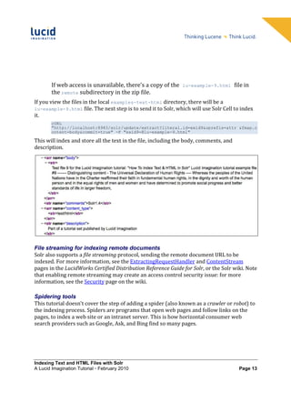 If web access is unavailable, there's a copy of the    lu-example-9.html        file in
        the remote subdirectory in the zip file.
If you view the files in the local examples-text-html directory, there will be a
lu-example-9.html file. The next step is to send it to Solr, which will use Solr Cell to index
it.
        cURL
        "http://localhost:8983/solr/update/extract?literal.id=exid9&uprefix=attr_&fmap.c
        ontent=body&commit=true" -F "exid9=@lu-example-9.html"

This will index and store all the text in the file, including the body, comments, and
description.




File streaming for indexing remote documents
Solr also supports a file streaming protocol, sending the remote document URL to be
indexed. For more information, see the ExtractingRequestHandler and ContentStream
pages in the LucidWorks Certified Distribution Reference Guide for Solr, or the Solr wiki. Note
that enabling remote streaming may create an access control security issue: for more
information, see the Security page on the wiki.

Spidering tools
This tutorial doesn't cover the step of adding a spider (also known as a crawler or robot) to
the indexing process. Spiders are programs that open web pages and follow links on the
pages, to index a web site or an intranet server. This is how horizontal consumer web
search providers such as Google, Ask, and Bing find so many pages.




Indexing Text and HTML Files with Solr
A Lucid Imagination Tutorial • February 2010                                              Page 13
 