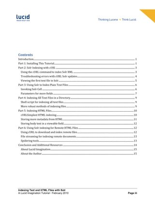 Contents
Introduction......................................................................................................................................................................................... 1
Part 1: Installing This Tutorial ................................................................................................................................................... 1
Part 2: Solr Indexing with cURL ................................................................................................................................................ 3
    Using the cURL command to index Solr XML ................................................................................................................ 3
    Troubleshooting errors with cURL Solr updates......................................................................................................... 4
    Viewing the first text file in Solr ........................................................................................................................................... 5
Part 3: Using Solr to Index Plain Text Files ......................................................................................................................... 6
    Invoking Solr Cell ......................................................................................................................................................................... 6
    Parameters for more fields ..................................................................................................................................................... 7
Part 4: Indexing All Text Files in a Directory...................................................................................................................... 9
    Shell script for indexing all text files .................................................................................................................................. 9
    More robust methods of indexing files ............................................................................................................................. 9
Part 5: Indexing HTML Files......................................................................................................................................................10
    cURLSimplest HTML indexing .............................................................................................................................................10
    Storing more metadata from HTML .................................................................................................................................11
    Storing body text in a viewable field ................................................................................................................................12
Part 6: Using Solr indexing for Remote HTML Files .....................................................................................................12
    Using cURL to download and index remote files .......................................................................................................12
    File streaming for indexing remote documents .........................................................................................................13
    Spidering tools .............................................................................................................................................................................13
Conclusion and Additional Resources .................................................................................................................................14
    About Lucid Imagination ........................................................................................................................................................15
    About the Author ........................................................................................................................................................................15




Indexing Text and HTML Files with Solr
A Lucid Imagination Tutorial • February 2010                                                                                                                                            Page iii
 