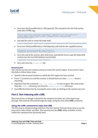 •   Go to line 469 (LucidWorks) or 450 (apache). This should be the Solr Cell section
        with other HTML tags.
        ...
        <field name="last_modified" type="date" indexed="true" stored="true"/>
        <field name="links" type="string" indexed="true" stored="true"
        multiValued="true"/>

    •   and add the code to create the body field:
        <field name="body" type="text" indexed="true" stored="true" multiValued="true"/>

    •   Go to line 558 (LucidWorks) or 540 (Apache), and look for the copyfield section.
        ...
        <copyField source="includes" dest="text"/>
        <copyField source="manu" dest="manu_exact"/>

    •   Go to the end of the section, after field manu and add the line to copy the body field
        content into the text field (default search field).
        <copyField source="body" dest="text"/>

    •   Save and close the schema.xml file.

Restarting Solr
Solr will not use the new schema until you restart the search engine. If you haven't done
this before, follow these steps:
•   Switch to the terminal window in which the Solr engine has been started
•   Press ^c (control-c) to end this session: it should show you that Shutdown hook is
    executing.
•   (Apache) Type the command java -jar start.jar to start it again. This only works
    from the example directory, not from the example-text-html directory.
•   (LucidWorks) Start Solr by running the start script, or clicking on the system tray icon

Part 2: Solr Indexing with cURL
Plain text seems as though it should be the simplest, but there are a few steps to go
through. This tutorial will walk through the steps, using the Unix shell cURL command.

Using the cURL command to index Solr XML
The first step is communicating with Solr. The Solr Startup Tutorial shows how to use the
Java tool to index all the .xml files. This tutorial uses the cURL utility available in Unix,
within the command-line (terminal) shell.



Indexing Text and HTML Files with Solr
A Lucid Imagination Tutorial • February 2010                                             Page 3
 