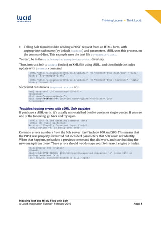 •   Telling Solr to index is like sending a POST request from an HTML form, with
    appropriate path name (by default /update) and parameters. cURL uses this process, on
    the command-line. This example uses the test file lu-example-1.xml.
To start, be in the solr/example/example-text-html directory.
Then, instruct Solr to update (index) an XML file using cURL , and then finish the index
update with a commit command
         cURL 'http://localhost:8983/solr/update/' -H 'Content-type:text/xml' --data-
        binary "@lu-example-1.xml"
         cURL 'http://localhost:8983/solr/update/' -H "Content-Type: text/xml" --data-
        binary '<commit/>'

Successful calls have a response status of 0.
        <xml version="1.0" encoding="UTF-8"?>
        <response>
        <lst name="responseHeader">
        <int name="status">0</int><int name="QTime">000</int></lst>
        </response>


Troubleshooting errors with cURL Solr updates
If you have a cURL error, it's usually mis-matched double quotes or single quotes. If you see
one of the following, go back and try again.
         cURL: (26) failed creating formpost data
         cURL: (3) <url> malformed
        Warning: Illegally formatted input field!
         cURL: option -F: is badly used here

Common errors numbers from the Solr server itself include 400 and 500. This means that
the POST was properly formatted but included parameters that Solr could not identify.
When that happens, go back to a previous command that did work, and start building the
new one up from there. These errors should not damage your Solr search engine or index.
        <title>Error 400 </title>
        </head>
        <body><h2>HTTP ERROR: 400</h2><pre>Unexpected character 's' (code 115) in
        prolog; expected '<'
         at [row,col {unknown-source}]: [1,1]</pre>




Indexing Text and HTML Files with Solr
A Lucid Imagination Tutorial • February 2010                                          Page 4
 