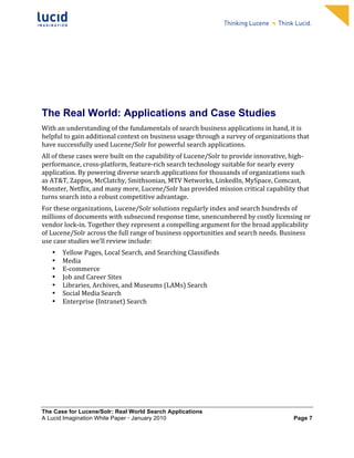                                                            	
                                                             	
  
	
                                                            	
                                                             	
  
	
                                                            	
                                                             	
  
	
                                                            	
                                                             	
  
	
                                                            	
                                                             	
  
	
                                                            	
                                                             	
  
	
                                                            	
                                                             	
  
	
                                                            	
                                                             	
              	
  




The Real World: Applications and Case Studies
With	
  an	
  understanding	
  of	
  the	
  fundamentals	
  of	
  search	
  business	
  applications	
  in	
  hand,	
  it	
  is	
  
helpful	
  to	
  gain	
  additional	
  context	
  on	
  business	
  usage	
  through	
  a	
  survey	
  of	
  organizations	
  that	
  
have	
  successfully	
  used	
  Lucene/Solr	
  for	
  powerful	
  search	
  applications.	
  	
  
All	
  of	
  these	
  cases	
  were	
  built	
  on	
  the	
  capability	
  of	
  Lucene/Solr	
  to	
  provide	
  innovative,	
  high-­‐
performance,	
  cross-­‐platform,	
  feature-­‐rich	
  search	
  technology	
  suitable	
  for	
  nearly	
  every	
  
application.	
  By	
  powering	
  diverse	
  search	
  applications	
  for	
  thousands	
  of	
  organizations	
  such	
  
as	
  AT&T,	
  Zappos,	
  McClatchy,	
  Smithsonian,	
  MTV	
  Networks,	
  LinkedIn,	
  MySpace,	
  Comcast,	
  
Monster,	
  Netflix,	
  and	
  many	
  more,	
  Lucene/Solr	
  has	
  provided	
  mission	
  critical	
  capability	
  that	
  
turns	
  search	
  into	
  a	
  robust	
  competitive	
  advantage.	
  	
  
For	
  these	
  organizations,	
  Lucene/Solr	
  solutions	
  regularly	
  index	
  and	
  search	
  hundreds	
  of	
  
millions	
  of	
  documents	
  with	
  subsecond	
  response	
  time,	
  unencumbered	
  by	
  costly	
  licensing	
  or	
  
vendor	
  lock-­‐in.	
  Together	
  they	
  represent	
  a	
  compelling	
  argument	
  for	
  the	
  broad	
  applicability	
  
of	
  Lucene/Solr	
  across	
  the	
  full	
  range	
  of	
  business	
  opportunities	
  and	
  search	
  needs.	
  Business	
  
use	
  case	
  studies	
  we’ll	
  review	
  include:	
  
       •   Yellow	
  Pages,	
  Local	
  Search,	
  and	
  Searching	
  Classifieds	
  
       •   Media	
  
       •   E-­‐commerce	
  	
  
       •   Job	
  and	
  Career	
  Sites	
  	
  
       •   Libraries,	
  Archives,	
  and	
  Museums	
  (LAMs)	
  Search	
  	
  
       •   Social	
  Media	
  Search	
  	
  
       •   Enterprise	
  (Intranet)	
  Search	
  	
  




The Case for Lucene/Solr: Real World Search Applications
A Lucid Imagination White Paper • January 2010 	
                                                                                   Page 7
 