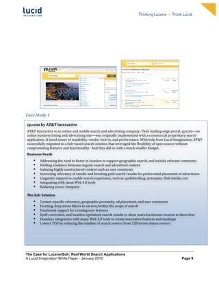                                                                              	
                                                                              	
  
	
                                                                              	
                                                                              	
  
	
                                                                              	
                                                                              	
  
	
                                                                              	
                                                                              	
  
	
                                                                              	
                                                                              	
  
	
                                                                              	
                                                                              	
  
	
                                                                              	
                                                                              	
  
	
                                                                              	
                                                                              	
              	
  




                                                                                             	
  	
  	
  	
                                              	
  
Case	
  Study	
  1	
  
	
  
       yp.com	
  by	
  AT&T	
  Interactive	
  	
  
	
  
       AT&T	
  Interactive	
  is	
  an	
  online	
  and	
  mobile	
  search	
  and	
  advertising	
  company.	
  Their	
  leading-­‐edge	
  portal,	
  yp.com—an	
  
	
   online	
  business	
  listing	
  and	
  advertising	
  site—was	
  originally	
  implemented	
  with	
  a	
  commercial	
  proprietary	
  search	
  
	
   application.	
  It	
  faced	
  issues	
  of	
  scalability,	
  vendor	
  lock-­‐in,	
  and	
  performance.	
  With	
  help	
  from	
  Lucid	
  Imagination,	
  AT&T	
  
       successfully	
  migrated	
  to	
  a	
  Solr-­‐based	
  search	
  solution	
  that	
  leveraged	
  the	
  flexibility	
  of	
  open	
  source	
  without	
  
       compromising	
  features	
  and	
  functionality.	
  	
  And	
  they	
  did	
  so	
  with	
  a	
  much	
  smaller	
  budget.	
  	
  
       Business	
  Needs	
  
             •   Addressing	
  the	
  need	
  to	
  factor	
  in	
  location	
  to	
  support	
  geographic	
  search,	
  and	
  include	
  relevant	
  comments	
  
             •   Striking	
  a	
  balance	
  between	
  organic	
  search	
  and	
  advertised	
  content	
  
             •   Indexing	
  highly	
  unstructured	
  content	
  such	
  as	
  user	
  comments	
  	
  
             •   Increasing	
  relevancy	
  of	
  results	
  and	
  boosting	
  paid	
  search	
  results	
  for	
  preferential	
  placement	
  of	
  advertisers	
  
             •   Linguistic	
  support	
  to	
  enable	
  search	
  experience,	
  such	
  as	
  spellchecking,	
  synonyms,	
  find-­‐similar,	
  etc.	
  
             •   Integrating	
  with	
  latest	
  Web	
  2.0	
  tools	
  
             •   Reducing	
  server	
  footprint	
  
                 	
  
       The	
  Solr	
  Solution	
  	
  
             •     Context-­‐specific	
  relevancy,	
  geographic	
  proximity,	
  ad	
  placement,	
  and	
  user	
  comments	
  
             •     Faceting,	
  drop	
  down	
  filters	
  to	
  narrow/widen	
  the	
  scope	
  of	
  search	
  	
  
             •     Functional	
  support	
  for	
  creating	
  new	
  features	
  	
  
             •     Spell-­‐correction,	
  and	
  location-­‐optimized	
  search	
  results	
  to	
  show	
  users	
  businesses	
  nearest	
  to	
  them	
  first	
  
             •     Seamless	
  integration	
  with	
  many	
  Web	
  2.0	
  tools	
  to	
  create	
  innovative	
  features	
  and	
  mashups	
  
             •     Lowers	
  TCO	
  by	
  reducing	
  the	
  number	
  of	
  search	
  servers	
  from	
  120	
  to	
  two	
  dozen	
  servers	
  	
  




The Case for Lucene/Solr: Real World Search Applications
A Lucid Imagination White Paper • January 2010 	
                                                                                                                      Page 9
 