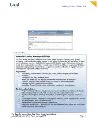                                                                          	
                                                                          	
  
	
                                                                          	
                                                                          	
  
	
                                                                          	
                                                                          	
  
	
                                                                          	
                                                                          	
  
	
                                                                          	
                                                                          	
  
	
                                                                          	
                                                                          	
  
	
                                                                          	
                                                                          	
  
	
                                                                          	
                                                                          	
           	
  



	
  




                                                                                                                                       	
  
       Case	
  Study	
  2	
  
       	
  
         McClatchy—Leading	
  Newspaper	
  Publisher	
  
         The	
  third	
  largest	
  newspaper	
  publisher	
  in	
  the	
  United	
  States,	
  McClatchy	
  Company	
  owns	
  30	
  daily	
  
         newspapers	
  in	
  29	
  markets	
  across	
  the	
  country.	
  To	
  win	
  online,	
  McClatchy	
  knew	
  it	
  had	
  to	
  have	
  a	
  robust	
  
         search	
  solution,	
  to	
  empower	
  the	
  McClatchy	
  audience	
  with	
  the	
  information	
  they	
  wanted	
  and	
  secure	
  
         loyalty	
  from	
  readers	
  and	
  sponsorships	
  from	
  advertisers.	
  Working	
  with	
  Lucid	
  Imagination,	
  McClatchy	
  
         migrated	
  from	
  proprietary	
  search	
  software	
  to	
  open	
  source	
  and	
  chose	
  Solr	
  for	
  its	
  high	
  performance,	
  
         comprehensive	
  capabilities,	
  and	
  superior	
  value	
  	
  
         Requirements	
  
             • Proliferating	
  content	
  and	
  data	
  sources	
  (text,	
  videos,	
  audios,	
  images),	
  with	
  real-­‐time	
  
                   streaming	
  	
  
             • Empowering	
  end	
  users	
  with	
  ease	
  of	
  use	
  
             • Supporting	
  peak	
  traffic	
  and	
  popular	
  search	
  spikes	
  with	
  consistent	
  performance	
  
             • Providing	
  scalability	
  for	
  a	
  database	
  growing	
  by	
  orders	
  of	
  magnitude	
  annually	
  
             • Providing	
  flexibility	
  to	
  support	
  customization	
  
             • Controlling	
  IT	
  costs	
  while	
  exceeding	
  performance	
  benchmarks	
  of	
  competition	
  
                   	
  
         The	
  Lucene/Solr	
  Solution	
  	
  
             • Deeper	
  content	
  by	
  indexing	
  both	
  structured	
  and	
  unstructured	
  data	
  in	
  real	
  time,	
  effortlessly	
  
             • Indexes	
  millions	
  of	
  documents,	
  with	
  search	
  results	
  delivered	
  in	
  milliseconds	
  	
  
             • User-­‐friendly	
  navigation	
  with	
  drop	
  down	
  filters,	
  faceted	
  navigation,	
  linguistic	
  corrections,	
  
                   etc.	
  	
  	
  
             • Excellent	
  performance,	
  even	
  in	
  peak	
  hours,	
  by	
  load-­‐balancing	
  search	
  requests	
  across	
  servers	
  	
  
             • Scalability	
  without	
  impact	
  on	
  performance	
  	
  
             • High	
  degree	
  of	
  customization,	
  since	
  it’s	
  open	
  source	
  
             • Integration	
  with	
  existing	
  IT	
  infrastructure	
  and	
  eliminates	
  associated	
  license	
  fees	
  to	
  cut	
  costs	
  
             • 8-­‐fold	
  reduction	
  in	
  server	
  footprint	
  	
  



The Case for Lucene/Solr: Real World Search Applications
A Lucid Imagination White Paper • January 2010 	
                                                                                                       Page 11
 