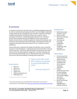                                                                                                                                                                                                                                            	
                                                       	
  
	
                                                                                                                                                                                                                                            	
                                                       	
  
	
                                                                                                                                                                                                                                            	
                                                       	
  
	
                                                                                                                                                                                                                                            	
                                                       	
  
	
                                                                                                                                                                                                                                            	
                                                       	
  
	
                                                                                                                                                                                                                                            	
                                                       	
  
	
                                                                                                                                                                                                                                            	
                                                       	
  
	
                                                                                                                                                                                                                                            	
                                                       	
        	
  




E-commerce
	
  	
  
E-­‐commerce	
  businesses	
  must	
  provide	
  a	
  compelling	
  shopping	
  experience	
                                                                                                                                                                                    Requirements	
  
in	
  order	
  to	
  maintain	
  brand	
  equity	
  and	
  thrive	
  in	
  a	
  very	
  highly	
  competitive	
                                                                                                                                                                 •      Multidimensional,	
  
market	
  landscape.	
  By	
  reducing	
  the	
  time	
  and	
  effort	
  required	
  to	
  navigate	
                                                                                                                                                                                 dynamic	
  search	
  
available	
  merchandise	
  and	
  find	
  what	
  they	
  want,	
  superior	
  search	
                                                                                                                                                                                        •      Faster	
  results	
  
contributes	
  directly	
  to	
  a	
  satisfying	
  buying	
  experience	
  for	
  customers.	
                                                                                                                                                                                 •      Real-­‐time	
  indexing	
  
Search	
  then	
  translates	
  directly	
  into	
  higher	
  revenues	
  and	
  customer	
                                                                                                                                                                                            of	
  products	
  
loyalty.	
  Instant	
  results,	
  intuitively	
  organized,	
  advanced	
  faceting	
  for	
  easy	
                                                                                                                                                                           •      Faceting	
  and	
  
browsing,	
  synchronizing	
  results	
  with	
  images,	
  and	
  integration	
  with	
  user	
                                                                                                                                                                                       browsing	
  
ratings	
  are	
  among	
  the	
  must	
  have	
  features	
  of	
  an	
  e-­‐commerce	
  search	
                                                                                                                                                                                     capabilities	
  
application.	
                                                                                                                                                                                                                                                                  •      Seamless	
  
Lucene/Solr	
  gives	
  companies	
  the	
  ability	
  to	
  build	
  their	
  sites	
  around	
  the	
                                                                                                                                                                                integration	
  with	
  
concept	
  of	
  “searchendizing”—putting	
  the	
  desired	
  merchandise	
  at	
  the	
  top	
                                                                                                                                                                                       existing	
  IT	
  
of	
  the	
  results	
  list—which	
  can	
  make	
  the	
  difference	
  between	
  sales	
  made	
                                                                                                                                                                                   infrastructure	
  
and	
  sales	
  lost.	
  Faceting,	
  database	
  integration,	
  real-­‐time	
  indexing,	
  and	
                                                                                                                                                                             	
  
query	
  monitoring	
  all	
  enable	
  users	
  to	
  find	
  products	
  they	
  want,	
  driving	
                                                                                                                                                                           Solr	
  Solution	
  
conversion	
  rates	
  and	
  enabling	
  a	
  winning	
  online	
  experience.	
  2	
  	
  
                                                                                                                                                                                                                                                                                •      Faceted	
  search	
  for	
  
	
                                                                                                                                                                                                                                                                                     deeper	
  drill	
  down	
  
	
                                                                                                                                                                                                                                 Online	
  retail	
  sales	
  in	
  the	
            and	
  browsing	
  	
  
                                                                                                                                                                                                                                   B2C	
  market	
  are	
  expected	
           •      Intuitive	
  search	
  
	
  
                                                                                                                                                                                                                                                                                       capabilities	
  for	
  
Success	
  Stories	
  
                                                                                                                                                                                                                                   to	
  reach	
  $340	
  billion	
  by	
              cross-­‐channel	
  
                                                                                                                                                                                                                                   201321	
                                            shopping	
  
                           •                          Buy.com	
  
                           •                          Sears.com	
  
                                                                                                                                                                                                                                   	
                                                  experience	
  	
  
                                                                                                                                                                                                                                            Forrester	
  Research	
             •      System	
  
                           •                          Macys.com	
  
                                                                                                                                                                                                                                                                                       administration	
  tools	
  
                           •                          Zappos.com	
  
                                                                                                                                                                                                                                                                                       for	
  data	
  loading,	
  
                           •                          Advanceautoparts.com	
  
                                                                                                                                                                                                                                                                                       index	
  replication,	
  
                           •                          Dollardays.com	
  
                                                                                                                                                                                                                                                                                       monitoring,	
  logging,	
  
	
  	
  	
  	
  	
  	
  	
  	
  	
  	
  	
  	
  	
  	
  	
  	
  	
  	
  	
  	
  	
  	
  	
  	
  	
  	
  	
  	
  	
  	
  	
  	
  	
  	
  	
  	
  	
  	
  	
  	
  	
  	
  	
  	
  	
  	
  	
  	
  	
  	
  	
  	
  	
  	
  	
  	
                                                         and	
  cache	
  
                                                                                                                                                                                                                                                                                       management	
  
	
                                                                                                                                                                                                                                                                              •      Query	
  monitoring	
  
2	
  “Consumers	
  will	
  spend	
  more	
  than	
  $340	
  billion	
  online	
  by	
  2013,	
  says	
  Forrester,”	
                                                                                                                                                                  for	
  better	
  
	
  Internet	
  Retailer,	
  27	
  November	
  2009,	
  http://www.internetretailer.com/dailyNews.asp?id=32630.	
                                                                                                                                                                      highlighting	
  of	
  
                                                                                                                                                                                                                                                                                       popular	
  products	
  	
  
                                                                                                                                                                                                                                                                                	
  
The Case for Lucene/Solr: Real World Search Applications
A Lucid Imagination White Paper • January 2010 	
                                                                                                                                                                                                                                                      Page 12
 