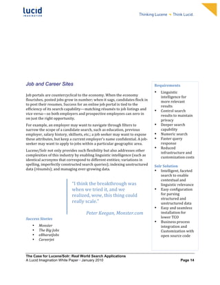                                                                    	
                                                                   	
  
	
                                                                     	
                                                                   	
  
	
                                                                     	
                                                                   	
  
	
                                                                     	
                                                                   	
  
	
                                                                     	
                                                                   	
  
	
                                                                     	
                                                                   	
  
	
                                                                     	
                                                                   	
  
	
                                                                     	
                                                                   	
         	
  



	
  
	
  


Job and Career Sites                                                                                                Requirements	
  
	
  
                                                                                                                    •      Linguistic	
  
Job	
  portals	
  are	
  countercyclical	
  to	
  the	
  economy.	
  When	
  the	
  economy	
                              intelligence	
  for	
  
flourishes,	
  posted	
  jobs	
  grow	
  in	
  number;	
  when	
  it	
  sags,	
  candidates	
  flock	
  in	
               more	
  relevant	
  
to	
  post	
  their	
  resumes.	
  Success	
  for	
  an	
  online	
  job	
  portal	
  is	
  tied	
  to	
  the	
            results	
  
efficiency	
  of	
  its	
  search	
  capability—matching	
  résumés	
  to	
  job	
  listings	
  and	
               •      Control	
  search	
  
vice	
  versa—so	
  both	
  employers	
  and	
  prospective	
  employees	
  can	
  zero	
  in	
                            results	
  to	
  maintain	
  
on	
  just	
  the	
  right	
  opportunity.	
                                                                               privacy	
  
For	
  example,	
  an	
  employer	
  may	
  want	
  to	
  navigate	
  through	
  filters	
  to	
                    •      Deeper	
  search	
  
narrow	
  the	
  scope	
  of	
  a	
  candidate	
  search,	
  such	
  as	
  education,	
  previous	
                        capability	
  
employer,	
  salary	
  history,	
  skillsets,	
  etc.;	
  a	
  job	
  seeker	
  may	
  want	
  to	
  expose	
       •      Numeric	
  search	
  
these	
  attributes,	
  but	
  keep	
  a	
  current	
  employer’s	
  name	
  confidential.	
  A	
  job-­‐           •      Faster	
  query	
  
seeker	
  may	
  want	
  to	
  apply	
  to	
  jobs	
  within	
  a	
  particular	
  geographic	
  area.	
                   response	
  
                                                                                                                    •      Reduced	
  
Lucene/Solr	
  not	
  only	
  provides	
  such	
  flexibility	
  but	
  also	
  addresses	
  other	
  
                                                                                                                           infrastructure	
  and	
  
complexities	
  of	
  this	
  industry	
  by	
  enabling	
  linguistic	
  intelligence	
  (such	
  as	
  
                                                                                                                           customization	
  costs	
  
identical	
  acronyms	
  that	
  correspond	
  to	
  different	
  entities;	
  variations	
  in	
                          	
  
spelling,	
  imperfectly	
  constructed	
  search	
  queries);	
  indexing	
  unstructured	
                        Solr	
  Solution	
  
data	
  (résumés);	
  and	
  managing	
  ever-­‐growing	
  data.	
                                                  • Intelligent,	
  faceted	
  
	
                                                                                                                      search	
  to	
  enable	
  
                                                                                                                        contextual	
  and	
  
	
                                        “I	
  think	
  the	
  breakthrough	
  was	
                                   linguistic	
  relevance	
  
	
                                        when	
  we	
  tried	
  it,	
  and	
  we	
                                 • Easy	
  configuration	
  
                                          realized,	
  wow,	
  this	
  thing	
  could	
                                 for	
  parsing	
  
	
                                                                                                                      structured	
  and	
  
                                          really	
  scale.”	
                                                           unstructured	
  data	
  
	
  
                                          	
                                                                        • Easy	
  and	
  seamless	
  
	
                                                  Peter	
  Keegan,	
  Monster.com	
                                   installation	
  for	
  	
  
Success	
  Stories	
                                                                                                    lower	
  TCO	
  
                                                                                                                    • Business	
  process	
  
       •   Monster	
                                                                                                    integration	
  and	
  
       •   The	
  Big	
  Jobs	
                                                                                         Customization	
  with	
  
       •   eBharatJobs	
                                                                                                open	
  source	
  code	
  	
  
       •   Careerjet	
                                                                                                     	
  
                                                                                                                    	
  
                           M
The Case for Lucene/Solr: Real World Search Applications
A Lucid Imagination White Paper • January 2010 	
                                                                                          Page 14
                                          	
  
 