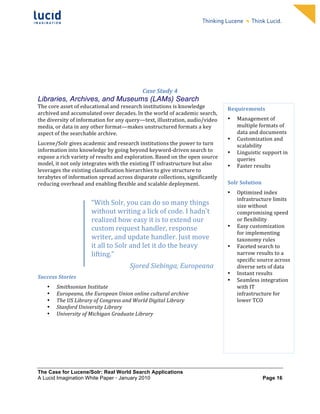                                                                    	
                                                                    	
  
	
                                                                    	
                                                                    	
  
	
                                                                    	
                                                                    	
  
	
                                                                    	
                                                                    	
  
	
                                                                    	
                                                                    	
  
	
                                                                    	
                                                                    	
  
	
                                                                    	
                                                                    	
  
	
                                                                    	
                                                                    	
         	
  



                                                                 Case	
  Study	
  4	
  
Libraries, Archives, and Museums (LAMs) Search
The	
  core	
  asset	
  of	
  educational	
  and	
  research	
  institutions	
  is	
  knowledge	
                    Requirements	
  	
  
archived	
  and	
  accumulated	
  over	
  decades.	
  In	
  the	
  world	
  of	
  academic	
  search,	
  
the	
  diversity	
  of	
  information	
  for	
  any	
  query—text,	
  illustration,	
  audio/video	
                 •      Management	
  of	
  	
  
media,	
  or	
  data	
  in	
  any	
  other	
  format—makes	
  unstructured	
  formats	
  a	
  key	
                         multiple	
  formats	
  of	
  
aspect	
  of	
  the	
  searchable	
  archive.	
  	
                                                                         data	
  and	
  documents	
  
                                                                                                                     •      Customization	
  and	
  
Lucene/Solr	
  gives	
  academic	
  and	
  research	
  institutions	
  the	
  power	
  to	
  turn	
                         scalability	
  	
  
information	
  into	
  knowledge	
  by	
  going	
  beyond	
  keyword-­‐driven	
  search	
  to	
                      •      Linguistic	
  support	
  in	
  
expose	
  a	
  rich	
  variety	
  of	
  results	
  and	
  exploration.	
  Based	
  on	
  the	
  open	
  source	
            queries	
  	
  
model,	
  it	
  not	
  only	
  integrates	
  with	
  the	
  existing	
  IT	
  infrastructure	
  but	
  also	
        •      Faster	
  results	
  
leverages	
  the	
  existing	
  classification	
  hierarchies	
  to	
  give	
  structure	
  to	
                     	
  
terabytes	
  of	
  information	
  spread	
  across	
  disparate	
  collections,	
  significantly	
  
reducing	
  overhead	
  and	
  enabling	
  flexible	
  and	
  scalable	
  deployment.	
                              Solr	
  Solution	
  

	
                                                                                                                   •      Optimized	
  index	
  
                                                                                                                            infrastructure	
  limits	
  
	
                               “With	
  Solr,	
  you	
  can	
  do	
  so	
  many	
  things	
                               size	
  without	
  
	
  
                                 without	
  writing	
  a	
  lick	
  of	
  code.	
  I	
  hadn't	
                            compromising	
  speed	
  
                                 realized	
  how	
  easy	
  it	
  is	
  to	
  extend	
  our	
                               or	
  flexibility	
  
	
                               custom	
  request	
  handler,	
  response	
                                         •      Easy	
  customization	
  
                                                                                                                            for	
  implementing	
  
	
                               writer,	
  and	
  update	
  handler.	
  Just	
  move	
                                     taxonomy	
  rules	
  
	
                               it	
  all	
  to	
  Solr	
  and	
  let	
  it	
  do	
  the	
  heavy	
                 •      Faceted	
  search	
  to	
  
	
                               lifting.”	
                                                                                narrow	
  results	
  to	
  a	
  
                                                                                                                            specific	
  source	
  across	
  
	
                                                       Sjored	
  Siebinga,	
  Europeana	
                                 diverse	
  sets	
  of	
  data	
  
                                                                                                                     •      Instant	
  results	
  
Success	
  Stories	
  
                                                                                                                     •      Seamless	
  integration	
  
       •   Smithsonian	
  Institute	
  	
                                                                                   with	
  IT	
  
       •   Europeana,	
  the	
  European	
  Union	
  online	
  cultural	
  archive	
                                        infrastructure	
  for	
  
       •   The	
  US	
  Library	
  of	
  Congress	
  and	
  World	
  Digital	
  Library	
                                   lower	
  TCO	
  
       •   Stanford	
  University	
  Library	
                                                                       	
  
       •   University	
  of	
  Michigan	
  Graduate	
  Library	
  
	
                                                                                                                   	
  

	
  
	
  
	
  


The Case for Lucene/Solr: Real World Search Applications
A Lucid Imagination White Paper • January 2010 	
                                                                                          Page 16
 