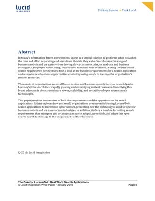                                                                   	
                                                                   	
  
	
                                                                   	
                                                                   	
  
	
                                                                   	
                                                                   	
  
	
                                                                   	
                                                                   	
  
	
                                                                   	
                                                                   	
  
	
                                                                   	
                                                                   	
  
	
                                                                   	
                                                                   	
  
	
                                                                   	
                                                                   	
               	
  




	
  
Abstract	
  
In	
  today’s	
  information-­‐driven	
  environment,	
  search	
  is	
  a	
  critical	
  solution	
  to	
  problems	
  when	
  it	
  slashes	
  
the	
  time	
  and	
  effort	
  separating	
  end	
  users	
  from	
  the	
  data	
  they	
  value.	
  Search	
  spans	
  the	
  range	
  of	
  
business	
  models	
  and	
  use	
  cases—from	
  driving	
  direct	
  customer	
  sales,	
  to	
  analytics	
  and	
  business	
  
intelligence,	
  employee	
  productivity,	
  and	
  reduced	
  administrative	
  overhead.	
  Making	
  the	
  best	
  use	
  of	
  
search	
  requires	
  two	
  perspectives:	
  both	
  a	
  look	
  at	
  the	
  business	
  requirements	
  for	
  a	
  search	
  application	
  
and	
  a	
  view	
  to	
  new	
  business	
  opportunities	
  created	
  by	
  using	
  search	
  to	
  leverage	
  the	
  organization’s	
  
content	
  resources.	
  	
  
	
  
Thousands	
  of	
  organizations	
  across	
  different	
  sectors	
  and	
  business	
  models	
  have	
  harnessed	
  Apache	
  
Lucene/Solr	
  to	
  search	
  their	
  rapidly	
  growing	
  and	
  diversifying	
  content	
  resources.	
  Underlying	
  this	
  
broad	
  adoption	
  is	
  the	
  extraordinary	
  power,	
  scalability,	
  and	
  versatility	
  of	
  open	
  source	
  search	
  
technologies.	
  	
  
	
  
This	
  paper	
  provides	
  an	
  overview	
  of	
  both	
  the	
  requirements	
  and	
  the	
  opportunities	
  for	
  search	
  
applications.	
  It	
  then	
  explores	
  how	
  real	
  world	
  organizations	
  are	
  successfully	
  using	
  Lucene/Solr	
  
search	
  applications	
  to	
  meet	
  those	
  opportunities,	
  presenting	
  how	
  the	
  technology	
  is	
  used	
  for	
  specific	
  
business	
  models	
  and	
  use	
  cases	
  across	
  industries.	
  In	
  addition,	
  it	
  offers	
  a	
  baseline	
  for	
  setting	
  search	
  
requirements	
  that	
  managers	
  and	
  architects	
  can	
  use	
  to	
  adopt	
  Lucene/Solr,	
  and	
  adapt	
  this	
  open	
  
source	
  search	
  technology	
  to	
  the	
  unique	
  needs	
  of	
  their	
  business.	
  
	
  
	
  
	
  
	
  
	
  
	
  
	
  
	
  
	
  
	
  
©	
  2010,	
  Lucid	
  Imagination	
  




The Case for Lucene/Solr: Real World Search Applications
A Lucid Imagination White Paper • January 2010 	
                                                                                                Page ii
 