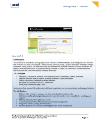                                                                           	
                                                                           	
  
	
                                                                           	
                                                                           	
  
	
                                                                           	
                                                                           	
  
	
                                                                           	
                                                                           	
  
	
                                                                           	
                                                                           	
  
	
                                                                           	
                                                                           	
  
	
                                                                           	
                                                                           	
  
	
                                                                           	
                                                                           	
           	
  




                                                                                                                                     	
  
	
  Case	
  Study	
  5	
  
	
  
       Smithsonian	
  
	
   The	
  Smithsonian	
  Institution	
  is	
  the	
  flagship	
  museum	
  collection	
  of	
  the	
  United	
  States,	
  supporting	
  a	
  research	
  institute	
  
	
   that	
  provides	
  “one-­‐stop”	
  searching	
  for	
  2	
  million	
  records,	
  including	
  nearly	
  a	
  quarter	
  of	
  a	
  million	
  media	
  files	
  (images,	
  
       media	
  files,	
  online	
  journals,	
  and	
  other	
  resources)	
  distributed	
  across	
  dozens	
  of	
  archives,	
  databases,	
  museums,	
  and	
  
	
   libraries.	
  To	
  make	
  this	
  treasure	
  of	
  information	
  easily	
  accessible	
  to	
  people,	
  the	
  Smithsonian	
  needed	
  an	
  efficient	
  
       search	
  solution	
  that	
  could	
  overcome	
  the	
  following	
  challenges:	
  
       The	
  Challenges	
  
              Managing	
  a	
  complicated	
  taxonomy	
  that	
  could	
  no	
  longer	
  accommodate	
  a	
  growing	
  data	
  index	
  
              •
              Indexing	
  disparate	
  types	
  of	
  content,	
  including	
  documents,	
  videos,	
  and	
  images	
  
              •
              Making	
  information	
  available	
  from	
  a	
  large	
  database	
  
              •
              Providing	
  access	
  controls	
  to	
  restrict	
  information	
  	
  
              •
              Integrating	
  with	
  existing	
  legacy	
  tools	
  	
  
              •
              	
  
       Smithsonian	
  chose	
  Lucene/Solr,	
  and	
  worked	
  with	
  Lucid	
  Imagination	
  to	
  create	
  an	
  optimized,	
  well-­‐designed	
  solution.	
  
       The	
  Solr	
  Solution	
  
              •   Efficient	
  index	
  strategy	
  to	
  manage	
  a	
  mix	
  of	
  structured	
  and	
  unstructured	
  data	
  
              •   Holistic	
  search,	
  by	
  optimizing	
  configuration	
  to	
  reduce	
  	
  the	
  number	
  of	
  servers	
  and	
  better	
  handling	
  query	
  
                  requests	
  
              •   Filtering	
  information	
  through	
  faceted	
  search	
  	
  
              •   Access	
  controls	
  to	
  restrict	
  information	
  based	
  on	
  membership	
  profiles	
  
              •   Integration	
  with	
  the	
  existing	
  IT	
  infrastructure	
  
              •   Provides	
  guidance	
  and	
  assistance	
  on	
  setting	
  replicated	
  search	
  environment	
  
                       	
  
       	
  


The Case for Lucene/Solr: Real World Search Applications
A Lucid Imagination White Paper • January 2010 	
                                                                                                         Page 17
 