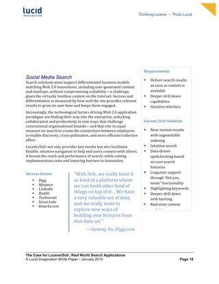                                                                  	
                                                                     	
  
	
                                                                  	
                                                                     	
  
	
                                                                  	
                                                                     	
  
	
                                                                  	
                                                                     	
  
	
                                                                  	
                                                                     	
  
	
                                                                  	
                                                                     	
  
	
                                                                  	
                                                                     	
  
	
                                                                  	
                                                                     	
         	
  




                                                                                                       Requirements	
  	
  
Social Media Search                                                                                    •      Deliver	
  search	
  results	
  
Search	
  solutions	
  must	
  support	
  differentiated	
  business	
  models	
  
matching	
  Web	
  2.0	
  innovations,	
  including	
  user-­‐generated	
  content	
                          as	
  soon	
  as	
  content	
  is	
  
and	
  mashups,	
  without	
  compromising	
  scalability—a	
  challenge,	
                                   available	
  
given	
  the	
  virtually	
  limitless	
  content	
  on	
  the	
  Internet.	
  Success	
  and	
        •      Deeper	
  drill	
  down	
  
differentiation	
  is	
  measured	
  by	
  how	
  well	
  the	
  site	
  provides	
  relevant	
               capabilities	
  
results	
  to	
  grow	
  its	
  user	
  base	
  and	
  keeps	
  them	
  engaged.	
                     •      Intuitive	
  interface	
  
Increasingly,	
  the	
  technological	
  factors	
  driving	
  Web	
  2.0	
  application	
                    	
  
paradigms	
  are	
  finding	
  their	
  way	
  into	
  the	
  enterprise,	
  unlocking	
  
collaboration	
  and	
  productivity	
  in	
  new	
  ways	
  that	
  challenge	
                       Lucene/Solr	
  Solution	
  
conventional	
  organizational	
  bounds—and	
  that	
  rely	
  in	
  equal	
  
measure	
  on	
  search	
  to	
  create	
  the	
  connections	
  between	
  employees	
                •      Near-­‐instant	
  results	
  
to	
  enable	
  discovery,	
  cross-­‐pollination,	
  and	
  more	
  efficient	
  collective	
                with	
  segmentable	
  
effort.	
                                                                                                     indexing	
  	
  
Lucene/Solr	
  not	
  only	
  provides	
  fast	
  results	
  but	
  also	
  facilitates	
              •      Intuitive	
  search	
  	
  
flexible,	
  intuitive	
  navigation	
  to	
  help	
  end	
  users	
  connect	
  with	
  others.	
     •      Data-­‐driven	
  
It	
  boosts	
  the	
  reach	
  and	
  performance	
  of	
  search,	
  while	
  cutting	
                     spellchecking	
  based	
  
implementation	
  costs	
  and	
  lowering	
  barriers	
  to	
  innovation.	
  	
                             on	
  user	
  search	
  
	
                                        	
                                                                  histories	
  
                                                                                                             Linguistic	
  support	
  
Success	
  Stories	
                      “With	
  Solr,	
  we	
  really	
  treat	
  it	
  
                                                                                                              through	
  ‘Did	
  you	
  
       •   Digg	
                         as	
  kind	
  of	
  a	
  platform	
  where	
  
           Myspace	
                                                                                          mean"	
  functionality	
  	
  
       •                                  we	
  can	
  build	
  other	
  kind	
  of	
                        Highlighting	
  keywords	
  
       •   LinkedIn	
  
       •   Reddit	
                       things	
  on	
  top	
  of	
  it…	
  We	
  have	
             •      Deeper	
  drill	
  down	
  
       •   Technorati	
                   a	
  very	
  valuable	
  set	
  of	
  data,	
                       with	
  faceting	
  
       •   Scout	
  Labs	
                and	
  we	
  really	
  want	
  to	
  
       •   Xmarks.com	
                                                                                •      Real-­‐time	
  content	
  
                                          explore	
  new	
  ways	
  of	
                                      updating	
  
                                          building	
  new	
  features	
  from	
  
                                                                                                       	
  
                                          that	
  data	
  set.”	
  
                                                     —Sammy	
  Yu,	
  Digg.com	
  




The Case for Lucene/Solr: Real World Search Applications
A Lucid Imagination White Paper • January 2010 	
                                                                                          Page 18
 