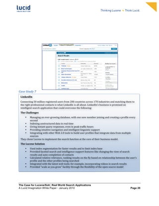                                                                             	
                                                                          	
  
	
                                                                             	
                                                                          	
  
	
                                                                             	
                                                                          	
  
	
                                                                             	
                                                                          	
  
	
                                                                             	
                                                                          	
  
	
                                                                             	
                                                                          	
  
	
                                                                             	
                                                                          	
  
	
                                                                             	
                                                                          	
       	
  




                                                                                                                                         	
  
Case	
  Study	
  7	
  
	
   LinkedIn	
  
	
   Connecting	
  50	
  million	
  registered	
  users	
  from	
  200	
  countries	
  across	
  170	
  industries	
  and	
  matching	
  them	
  to	
  
	
   the	
  right	
  professional	
  contacts	
  is	
  what	
  LinkedIn	
  is	
  all	
  about.	
  LinkedIn’s	
  business	
  is	
  premised	
  on	
  
       intelligent	
  search	
  application	
  that	
  could	
  overcome	
  the	
  following:	
  	
  
	
   The	
  Challenges	
  
	
       • Managing	
  an	
  ever-­‐growing	
  database,	
  with	
  one	
  new	
  member	
  joining	
  and	
  creating	
  a	
  profile	
  every	
  
	
               second	
  
             •   Indexing	
  unstructured	
  data	
  in	
  real	
  time	
  
	
           •   Giving	
  instant	
  query	
  responses,	
  even	
  in	
  peak	
  traffic	
  hours	
  
             •   Providing	
  intuitive	
  navigation	
  and	
  intelligent	
  linguistic	
  support	
  
	
           •   Integrating	
  with	
  other	
  Web	
  2.0	
  tools	
  to	
  build	
  user	
  profiles	
  that	
  integrate	
  data	
  from	
  multiple	
  
	
               sources	
  
       They	
  chose	
  Lucene	
  to	
  implement	
  the	
  search	
  function	
  at	
  the	
  core	
  of	
  their	
  business	
  model.	
  	
  
	
   The	
  Lucene	
  Solution	
  

	
           •     Used	
  index	
  segmentation	
  for	
  faster	
  results	
  and	
  to	
  limit	
  index	
  base	
  
             •     Provided	
  faceted	
  search	
  and	
  intelligence	
  support	
  features	
  like	
  changing	
  the	
  view	
  of	
  search	
  
                   results	
  and	
  auto-­‐completion	
  of	
  contacts	
  	
  
             •     Calculated	
  relative	
  relevance,	
  ranking	
  results	
  on	
  the	
  fly	
  based	
  on	
  relationship	
  between	
  the	
  user’s	
  
                   profile	
  and	
  the	
  other	
  profiles	
  being	
  searched	
  	
  
             •     Integrated	
  with	
  the	
  latest	
  web	
  tools;	
  for	
  example,	
  incorporating	
  videos	
  in	
  search	
  results	
  
             •     Provided	
  "scale	
  as	
  you	
  grow”	
  facility	
  through	
  the	
  flexibility	
  of	
  the	
  open	
  source	
  model	
  	
  




The Case for Lucene/Solr: Real World Search Applications
A Lucid Imagination White Paper • January 2010 	
                                                                                                         Page 20
 
