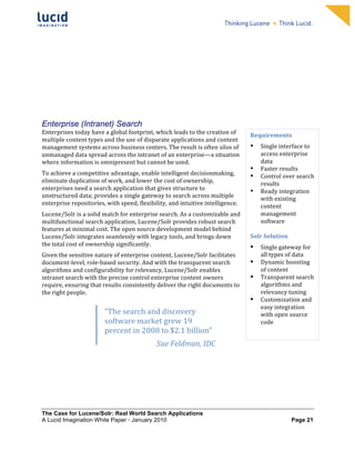                                                                   	
                                                                  	
  
	
                                                                   	
                                                                  	
  
	
                                                                   	
                                                                  	
  
	
                                                                   	
                                                                  	
  
	
                                                                   	
                                                                  	
  
	
                                                                   	
                                                                  	
  
	
                                                                   	
                                                                  	
  
	
                                                                   	
                                                                  	
         	
  



	
  


Enterprise (Intranet) Search
Enterprises	
  today	
  have	
  a	
  global	
  footprint,	
  which	
  leads	
  to	
  the	
  creation	
  of	
     Requirements	
  
multiple	
  content	
  types	
  and	
  the	
  use	
  of	
  disparate	
  applications	
  and	
  content	
  
management	
  systems	
  across	
  business	
  centers.	
  The	
  result	
  is	
  often	
  silos	
  of	
         •   Single	
  interface	
  to	
  
unmanaged	
  data	
  spread	
  across	
  the	
  intranet	
  of	
  an	
  enterprise—a	
  situation	
                  access	
  enterprise	
  
where	
  information	
  is	
  omnipresent	
  but	
  cannot	
  be	
  used.	
                                          data	
  	
  
                                                                                                                 • Faster	
  results	
  	
  
To	
  achieve	
  a	
  competitive	
  advantage,	
  enable	
  intelligent	
  decisionmaking,	
                    • Control	
  over	
  search	
  
eliminate	
  duplication	
  of	
  work,	
  and	
  lower	
  the	
  cost	
  of	
  ownership,	
                         results	
  	
  
enterprises	
  need	
  a	
  search	
  application	
  that	
  gives	
  structure	
  to	
                          • Ready	
  integration	
  
unstructured	
  data;	
  provides	
  a	
  single	
  gateway	
  to	
  search	
  across	
  multiple	
                  with	
  existing	
  
enterprise	
  repositories,	
  with	
  speed,	
  flexibility,	
  and	
  intuitive	
  intelligence.	
  	
             content	
  
Lucene/Solr	
  is	
  a	
  solid	
  match	
  for	
  enterprise	
  search.	
  As	
  a	
  customizable	
  and	
         management	
  
multifunctional	
  search	
  application,	
  Lucene/Solr	
  provides	
  robust	
  search	
                           software	
  
features	
  at	
  minimal	
  cost.	
  The	
  open	
  source	
  development	
  model	
  behind	
                            	
  
Lucene/Solr	
  integrates	
  seamlessly	
  with	
  legacy	
  tools,	
  and	
  brings	
  down	
                   Solr	
  Solution	
  
the	
  total	
  cost	
  of	
  ownership	
  significantly.	
  	
                                                  •      Single	
  gateway	
  for	
  
Given	
  the	
  sensitive	
  nature	
  of	
  enterprise	
  content,	
  Lucene/Solr	
  facilitates	
                     all	
  types	
  of	
  data	
  
document-­‐level,	
  role-­‐based	
  security.	
  And	
  with	
  the	
  transparent	
  search	
                  •      Dynamic	
  boosting	
  
algorithms	
  and	
  configurability	
  for	
  relevancy,	
  Lucene/Solr	
  enables	
                                   of	
  content	
  
intranet	
  search	
  with	
  the	
  precise	
  control	
  enterprise	
  content	
  owners	
                     •      Transparent	
  search	
  
require,	
  ensuring	
  that	
  results	
  consistently	
  deliver	
  the	
  right	
  documents	
  to	
                 algorithms	
  and	
  
the	
  right	
  people.	
                                                                                               relevancy	
  tuning	
  
                                                                                                                 •      Customization	
  and	
  
	
  
                                                                                                                        easy	
  integration	
  
	
                                “The	
  search	
  and	
  discovery	
                                                  with	
  open	
  source	
  
	
  
                                  software	
  market	
  grew	
  19	
                                                    code	
  
                                  percent	
  in	
  2008	
  to	
  $2.1	
  billion”	
                              	
  
	
  
                                                               Sue	
  Feldman,	
  IDC	
                          	
  




                                  M

                                  	
  
The Case for Lucene/Solr: Real World Search Applications
A Lucid Imagination White Paper • January 2010 	
                                                                                       Page 21
 