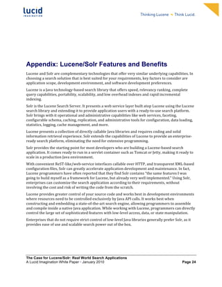                                                                        	
                                                                        	
  
	
                                                                        	
                                                                        	
  
	
                                                                        	
                                                                        	
  
	
                                                                        	
                                                                        	
  
	
                                                                        	
                                                                        	
  
	
                                                                        	
                                                                        	
  
	
                                                                        	
                                                                        	
  
	
                                                                        	
                                                                        	
            	
  



Appendix: Lucene/Solr Features and Benefits
Lucene	
  and	
  Solr	
  are	
  complementary	
  technologies	
  that	
  offer	
  very	
  similar	
  underlying	
  capabilities.	
  In	
  
choosing	
  a	
  search	
  solution	
  that	
  is	
  best	
  suited	
  for	
  your	
  requirements,	
  key	
  factors	
  to	
  consider	
  are	
  
application	
  scope,	
  development	
  environment,	
  and	
  software	
  development	
  preferences.	
  	
  
Lucene	
  is	
  a	
  Java	
  technology-­‐based	
  search	
  library	
  that	
  offers	
  speed,	
  relevancy	
  ranking,	
  complete	
  
query	
  capabilities,	
  portability,	
  scalability,	
  and	
  low	
  overhead	
  indexes	
  and	
  rapid	
  incremental	
  
indexing.	
  	
  
Solr	
  is	
  the	
  Lucene	
  Search	
  Server.	
  It	
  presents	
  a	
  web	
  service	
  layer	
  built	
  atop	
  Lucene	
  using	
  the	
  Lucene	
  
search	
  library	
  and	
  extending	
  it	
  to	
  provide	
  application	
  users	
  with	
  a	
  ready-­‐to-­‐use	
  search	
  platform.	
  
Solr	
  brings	
  with	
  it	
  operational	
  and	
  administrative	
  capabilities	
  like	
  web	
  services,	
  faceting,	
  
configurable	
  schema,	
  caching,	
  replication,	
  and	
  administrative	
  tools	
  for	
  configuration,	
  data	
  loading,	
  
statistics,	
  logging,	
  cache	
  management,	
  and	
  more.	
  
Lucene	
  presents	
  a	
  collection	
  of	
  directly	
  callable	
  Java	
  libraries	
  and	
  requires	
  coding	
  and	
  solid	
  
information	
  retrieval	
  experience.	
  Solr	
  extends	
  the	
  capabilities	
  of	
  Lucene	
  to	
  provide	
  an	
  enterprise-­‐
ready	
  search	
  platform,	
  eliminating	
  the	
  need	
  for	
  extensive	
  programming.	
  	
  
Solr	
  provides	
  the	
  starting	
  point	
  for	
  most	
  developers	
  who	
  are	
  building	
  a	
  Lucene-­‐based	
  search	
  
application.	
  It	
  comes	
  ready	
  to	
  run	
  in	
  a	
  servlet	
  container	
  such	
  as	
  Tomcat	
  or	
  Jetty,	
  making	
  it	
  ready	
  to	
  
scale	
  in	
  a	
  production	
  Java	
  environment.	
  	
  
With	
  convenient	
  ReST-­‐like/web-­‐service	
  interfaces	
  callable	
  over	
  HTTP,	
  and	
  transparent	
  XML-­‐based	
  
configuration	
  files,	
  Solr	
  can	
  greatly	
  accelerate	
  application	
  development	
  and	
  maintenance.	
  In	
  fact,	
  
Lucene	
  programmers	
  have	
  often	
  reported	
  that	
  they	
  find	
  Solr	
  contains	
  “the	
  same	
  features	
  I	
  was	
  
going	
  to	
  build	
  myself	
  as	
  a	
  framework	
  for	
  Lucene,	
  but	
  already	
  very	
  well	
  implemented.”	
  Using	
  Solr,	
  
enterprises	
  can	
  customize	
  the	
  search	
  application	
  according	
  to	
  their	
  requirements,	
  without	
  
involving	
  the	
  cost	
  and	
  risk	
  of	
  writing	
  the	
  code	
  from	
  the	
  scratch.	
  
Lucene	
  provides	
  greater	
  control	
  of	
  your	
  source	
  code	
  and	
  works	
  best	
  in	
  development	
  environments	
  
where	
  resources	
  need	
  to	
  be	
  controlled	
  exclusively	
  by	
  Java	
  API	
  calls.	
  It	
  works	
  best	
  when	
  
constructing	
  and	
  embedding	
  a	
  state-­‐of-­‐the-­‐art	
  search	
  engine,	
  allowing	
  programmers	
  to	
  assemble	
  
and	
  compile	
  inside	
  a	
  native	
  Java	
  application.	
  While	
  working	
  with	
  Lucene,	
  programmers	
  can	
  directly	
  
control	
  the	
  large	
  set	
  of	
  sophisticated	
  features	
  with	
  low-­‐level	
  access,	
  data,	
  or	
  state	
  manipulation.	
  	
  
Enterprises	
  that	
  do	
  not	
  require	
  strict	
  control	
  of	
  low-­‐level	
  Java	
  libraries	
  generally	
  prefer	
  Solr,	
  as	
  it	
  
provides	
  ease	
  of	
  use	
  and	
  scalable	
  search	
  power	
  out	
  of	
  the	
  box.	
  	
  




The Case for Lucene/Solr: Real World Search Applications
A Lucid Imagination White Paper • January 2010 	
                                                                                                  Page 24
 