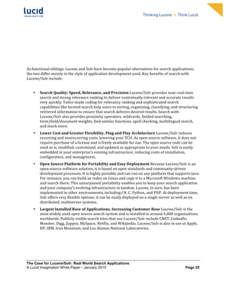                                                                      	
                                                                       	
  
	
                                                                      	
                                                                       	
  
	
                                                                      	
                                                                       	
  
	
                                                                      	
                                                                       	
  
	
                                                                      	
                                                                       	
  
	
                                                                      	
                                                                       	
  
	
                                                                      	
                                                                       	
  
	
                                                                      	
                                                                       	
           	
  



	
  
As	
  functional	
  siblings,	
  Lucene	
  and	
  Solr	
  have	
  become	
  popular	
  alternatives	
  for	
  search	
  applications;	
  
the	
  two	
  differ	
  mainly	
  in	
  the	
  style	
  of	
  application	
  development	
  used.	
  Key	
  benefits	
  of	
  search	
  with	
  
Lucene/Solr	
  include:	
  	
  
	
  
       •   Search	
  Quality:	
  Speed,	
  Relevance,	
  and	
  Precision	
  Lucene/Solr	
  provides	
  near-­‐real-­‐time	
  
           search	
  and	
  strong	
  relevance	
  ranking	
  to	
  deliver	
  contextually	
  relevant	
  and	
  accurate	
  results	
  
           very	
  quickly.	
  Tailor-­‐made	
  coding	
  for	
  relevancy	
  ranking	
  and	
  sophisticated	
  search	
  
           capabilities	
  like	
  faceted	
  search	
  help	
  users	
  in	
  sorting,	
  organizing,	
  classifying,	
  and	
  structuring	
  
           retrieved	
  information	
  to	
  ensure	
  that	
  search	
  delivers	
  desired	
  results.	
  Search	
  with	
  
           Lucene/Solr	
  also	
  provides	
  proximity	
  operators,	
  wildcards,	
  fielded	
  searching,	
  
           term/field/document	
  weights,	
  find-­‐similar	
  functions,	
  spell	
  checking,	
  multilingual	
  search,	
  
           and	
  much	
  more.	
  	
  
       •   Lower	
  Cost	
  and	
  Greater	
  Flexibility,	
  Plug	
  and	
  Play	
  Architecture	
  Lucene/Solr	
  reduces	
  
           recurring	
  and	
  nonrecurring	
  costs,	
  lowering	
  your	
  TCO.	
  As	
  open	
  source	
  software,	
  it	
  does	
  not	
  
           require	
  purchase	
  of	
  a	
  license	
  and	
  is	
  freely	
  available	
  for	
  use.	
  The	
  open	
  source	
  code	
  can	
  be	
  
           used	
  as	
  is,	
  modified,	
  customized,	
  and	
  updated	
  as	
  appropriate	
  to	
  your	
  needs.	
  Solr	
  is	
  easily	
  
           embedded	
  in	
  your	
  enterprise’s	
  existing	
  infrastructure,	
  reducing	
  costs	
  of	
  installation,	
  
           configuration,	
  and	
  management.	
  	
  
       •   Open	
  Source	
  Platform	
  for	
  Portability	
  and	
  Easy	
  Deployment	
  Because	
  Lucene/Solr	
  is	
  an	
  
           open-­‐source	
  software	
  solution,	
  it	
  is	
  based	
  on	
  open	
  standards	
  and	
  community-­‐driven	
  
           development	
  processes.	
  It	
  is	
  highly	
  portable	
  and	
  can	
  run	
  on	
  any	
  platform	
  that	
  supports	
  Java.	
  
           For	
  instance,	
  you	
  can	
  build	
  an	
  index	
  on	
  Linux	
  and	
  copy	
  it	
  to	
  a	
  Microsoft	
  Windows	
  machine	
  
           and	
  search	
  there.	
  This	
  unsurpassed	
  portability	
  enables	
  you	
  to	
  keep	
  your	
  search	
  application	
  
           and	
  your	
  company’s	
  evolving	
  infrastructure	
  in	
  tandem.	
  Lucene,	
  in	
  turn,	
  has	
  been	
  
           implemented	
  in	
  other	
  environments,	
  including	
  C#,	
  C,	
  Python,	
  and	
  PHP.	
  At	
  deployment	
  time,	
  
           Solr	
  offers	
  very	
  flexible	
  options;	
  it	
  can	
  be	
  easily	
  deployed	
  on	
  a	
  single	
  server	
  as	
  well	
  as	
  on	
  
           distributed,	
  multiserver	
  systems.	
  
       •   Largest	
  Installed	
  Base	
  of	
  Applications,	
  Increasing	
  Customer	
  Base	
  Lucene/Solr	
  is	
  the	
  
           most	
  widely	
  used	
  open	
  source	
  search	
  system	
  and	
  is	
  installed	
  in	
  around	
  4,000	
  organizations	
  
           worldwide.	
  Publicly	
  visible	
  search	
  sites	
  that	
  use	
  Lucene/Solr	
  include	
  CNET,	
  LinkedIn,	
  
           Monster,	
  Digg,	
  Zappos,	
  MySpace,	
  Netflix,	
  and	
  Wikipedia.	
  Lucene/Solr	
  is	
  also	
  in	
  use	
  at	
  Apple,	
  
           HP,	
  IBM,	
  Iron	
  Mountain,	
  and	
  Los	
  Alamos	
  National	
  Laboratories.	
  




The Case for Lucene/Solr: Real World Search Applications
A Lucid Imagination White Paper • January 2010 	
                                                                                                Page 25
 