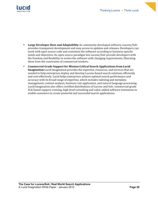                                                              	
                                                              	
  
	
                                                              	
                                                              	
  
	
                                                              	
                                                              	
  
	
                                                              	
                                                              	
  
	
                                                              	
                                                              	
  
	
                                                              	
                                                              	
  
	
                                                              	
                                                              	
  
	
                                                              	
                                                              	
          	
  



       •   Large	
  Developer	
  Base	
  and	
  Adaptability	
  As	
  community	
  developed	
  software,	
  Lucene/Solr	
  
           provides	
  transparent	
  development	
  and	
  easy	
  access	
  to	
  updates	
  and	
  releases.	
  Developers	
  can	
  
           work	
  with	
  open	
  source	
  code	
  and	
  customize	
  the	
  software	
  according	
  to	
  business-­‐specific	
  
           needs	
  and	
  objectives.	
  Its	
  open	
  source	
  paradigm	
  lets	
  Lucene/Solr	
  provide	
  developers	
  with	
  
           the	
  freedom	
  and	
  flexibility	
  to	
  evolve	
  the	
  software	
  with	
  changing	
  requirements,	
  liberating	
  
           them	
  from	
  the	
  constraints	
  of	
  commercial	
  vendors.	
  	
  
       •   Commercial-­Grade	
  Support	
  for	
  Mission	
  Critical	
  Search	
  Applications	
  from	
  Lucid	
  
           Imagination	
  Lucid	
  Imagination	
  provides	
  the	
  expertise,	
  resources,	
  and	
  services	
  that	
  are	
  
           needed	
  to	
  help	
  enterprises	
  deploy	
  and	
  develop	
  Lucene-­‐based	
  search	
  solutions	
  efficiently	
  
           and	
  cost-­‐effectively.	
  Lucid	
  helps	
  enterprises	
  achieve	
  optimal	
  search	
  performance	
  and	
  
           accuracy	
  with	
  its	
  broad	
  range	
  of	
  expertise,	
  which	
  includes	
  indexing	
  and	
  metadata	
  
           management,	
  content	
  analysis,	
  business	
  rule	
  application,	
  and	
  natural	
  language	
  processing.	
  
           Lucid	
  Imagination	
  also	
  offers	
  certified	
  distributions	
  of	
  Lucene	
  and	
  Solr,	
  commercial-­‐grade	
  
           SLA-­‐based	
  support,	
  training,	
  high-­‐level	
  consulting	
  and	
  value-­‐added	
  software	
  extensions	
  to	
  
           enable	
  customers	
  to	
  create	
  powerful	
  and	
  successful	
  search	
  applications.	
  




The Case for Lucene/Solr: Real World Search Applications
A Lucid Imagination White Paper • January 2010 	
                                                                              Page 26
 