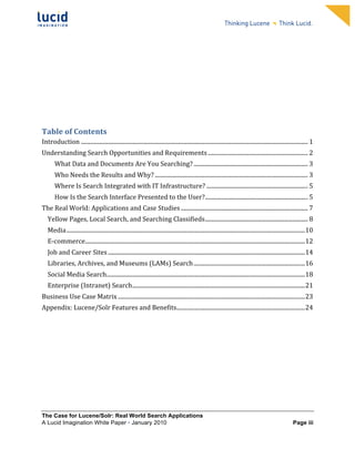                                                                                     	
                                                                                  	
  
	
                                                                                     	
                                                                                  	
  
	
                                                                                     	
                                                                                  	
  
	
                                                                                     	
                                                                                  	
  
	
                                                                                     	
                                                                                  	
  
	
                                                                                     	
                                                                                  	
  
	
                                                                                     	
                                                                                  	
  
	
                                                                                     	
                                                                                  	
            	
  




	
  


Table	
  of	
  Contents	
  
Introduction ............................................................................................................................................................... 1	
  
Understanding	
  Search	
  Opportunities	
  and	
  Requirements ...................................................................... 2	
  
           What	
  Data	
  and	
  Documents	
  Are	
  You	
  Searching? ................................................................................ 3	
  
           Who	
  Needs	
  the	
  Results	
  and	
  Why? ........................................................................................................... 3	
  
           Where	
  Is	
  Search	
  Integrated	
  with	
  IT	
  Infrastructure? ....................................................................... 5	
  
           How	
  Is	
  the	
  Search	
  Interface	
  Presented	
  to	
  the	
  User?........................................................................ 5	
  
The	
  Real	
  World:	
  Applications	
  and	
  Case	
  Studies ......................................................................................... 7	
  
       Yellow	
  Pages,	
  Local	
  Search,	
  and	
  Searching	
  Classifieds........................................................................ 8	
  
       Media .......................................................................................................................................................................10	
  
       E-­‐commerce..........................................................................................................................................................12	
  
       Job	
  and	
  Career	
  Sites ..........................................................................................................................................14	
  
       Libraries,	
  Archives,	
  and	
  Museums	
  (LAMs)	
  Search ..............................................................................16	
  
       Social	
  Media	
  Search...........................................................................................................................................18	
  
       Enterprise	
  (Intranet)	
  Search.........................................................................................................................21	
  
Business	
  Use	
  Case	
  Matrix ...................................................................................................................................23	
  
Appendix:	
  Lucene/Solr	
  Features	
  and	
  Benefits..........................................................................................24	
  
	
  




The Case for Lucene/Solr: Real World Search Applications
A Lucid Imagination White Paper • January 2010 	
                                                                                                                           Page iii
 