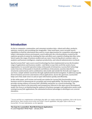                                                                                                                                                                                                                                 	
     	
  
	
                                                                                                                                                                                                                                 	
     	
  
	
                                                                                                                                                                                                                                 	
     	
  
	
                                                                                                                                                                                                                                 	
     	
  
	
                                                                                                                                                                                                                                 	
     	
  
	
                                                                                                                                                                                                                                 	
     	
  
	
                                                                                                                                                                                                                                 	
     	
  
	
                                                                                                                                                                                                                                 	
     	
              	
  




Introduction
As	
  fast	
  as	
  companies,	
  communities,	
  and	
  consumers	
  produce	
  data—about	
  each	
  other,	
  products,	
  
opinions,	
  research,	
  and	
  everything	
  else	
  imaginable—they	
  need	
  faster,	
  more	
  versatile	
  search	
  
capabilities	
  to	
  find	
  the	
  information	
  they	
  need	
  to	
  create	
  opportunities	
  for	
  competitive	
  advantage.	
  In	
  
today’s	
  information-­‐driven	
  environment,	
  search	
  addresses	
  the	
  critical	
  problems	
  created	
  by	
  the	
  
explosive	
  growth	
  of	
  content	
  by	
  slashing	
  the	
  time	
  and	
  effort	
  users	
  expend	
  in	
  finding	
  data	
  they	
  value.	
  
Search	
  spans	
  the	
  range	
  of	
  business	
  models	
  and	
  use	
  cases:	
  from	
  driving	
  direct	
  customer	
  sales,	
  to	
  
analytics	
  and	
  business	
  intelligence,	
  employee	
  productivity,	
  and	
  reduced	
  administrative	
  overhead.	
  	
  
Apache	
  Lucene/Solr1	
  open	
  source	
  search	
  technology	
  has	
  been	
  implemented	
  across	
  the	
  broadest	
  
range	
  of	
  applications	
  and	
  business	
  models—and	
  likely	
  in	
  ways	
  that	
  can	
  fit	
  the	
  needs	
  of	
  your	
  
organization.	
  In	
  successful	
  operation	
  today	
  at	
  thousands	
  of	
  enterprises,	
  Lucene/Solr	
  technology	
  
scales	
  from	
  tens	
  of	
  thousands	
  to	
  hundreds	
  and	
  billions	
  of	
  documents;	
  searches	
  data	
  that	
  is	
  
structured,	
  unstructured,	
  and	
  in	
  combination;	
  data	
  inside	
  and	
  outside	
  the	
  firewall;	
  and	
  ranges	
  in	
  
use	
  from	
  a	
  simple	
  website	
  search	
  box	
  through	
  sophisticated	
  faceted	
  navigation.	
  It	
  addresses	
  equally	
  
diverse	
  business	
  processes	
  and	
  mission	
  critical	
  applications.	
  Across	
  the	
  spectrum,	
  Lucene/Solr	
  
helps	
  users	
  find,	
  make	
  sense	
  of,	
  and	
  act	
  upon	
  information	
  quickly	
  and	
  efficiently.	
  
In	
  this	
  white	
  paper,	
  we’ll	
  review	
  real-­‐world	
  case	
  studies	
  for	
  Lucene/Solr	
  functionality	
  across	
  
business	
  sectors	
  to	
  demonstrate	
  its	
  versatility	
  and	
  varied	
  applicability.	
  The	
  diversity	
  of	
  examples	
  
provides	
  strong	
  evidence	
  of	
  Lucene/Solr’s	
  flexibility	
  and	
  power	
  as	
  a	
  search	
  technology.	
  The	
  
examples	
  also	
  attest	
  to	
  the	
  innovation	
  and	
  transparency	
  inherent	
  to	
  the	
  open	
  source	
  development	
  
model.	
  Our	
  focus	
  is	
  on	
  familiarizing	
  the	
  audience	
  of	
  business	
  managers	
  and	
  application	
  owners	
  with	
  
existing	
  Lucene/Solr	
  applications;	
  the	
  substantial	
  technical	
  advantages	
  to	
  developers	
  are	
  covered	
  
elsewhere.	
  
	
  	
  	
  	
  	
  	
  	
  	
  	
  	
  	
  	
  	
  	
  	
  	
  	
  	
  	
  	
  	
  	
  	
  	
  	
  	
  	
  	
  	
  	
  	
  	
  	
  	
  	
  	
  	
  	
  	
  	
  	
  	
  	
  	
  	
  	
  	
  	
  	
  	
  	
  	
  	
  	
  	
  	
  
	
  
1
 Lucene and Solr are complementary technologies that offer very similar underlying capabilities; Solr is the Lucene
Search Server. Since Lucene serves as the core of Solr’s search capabilities, this paper refers to the two as
Lucene/Solr. For more information, see the Appendix.

The Case for Lucene/Solr: Real World Search Applications
A Lucid Imagination White Paper • January 2010 	
                                                                                                                                                                                                Page 1
 