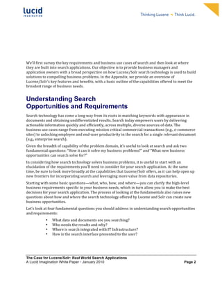                                                                        	
                                                                        	
  
	
                                                                        	
                                                                        	
  
	
                                                                        	
                                                                        	
  
	
                                                                        	
                                                                        	
  
	
                                                                        	
                                                                        	
  
	
                                                                        	
                                                                        	
  
	
                                                                        	
                                                                        	
  
	
                                                                        	
                                                                        	
              	
  



We’ll	
  first	
  survey	
  the	
  key	
  requirements	
  and	
  business	
  use	
  cases	
  of	
  search	
  and	
  then	
  look	
  at	
  where	
  
they	
  are	
  built	
  into	
  search	
  applications.	
  Our	
  objective	
  is	
  to	
  provide	
  business	
  managers	
  and	
  
application	
  owners	
  with	
  a	
  broad	
  perspective	
  on	
  how	
  Lucene/Solr	
  search	
  technology	
  is	
  used	
  to	
  build	
  
solutions	
  to	
  compelling	
  business	
  problems.	
  In	
  the	
  Appendix,	
  we	
  provide	
  an	
  overview	
  of	
  
Lucene/Solr’s	
  key	
  features	
  and	
  benefits,	
  with	
  a	
  basic	
  outline	
  of	
  the	
  capabilities	
  offered	
  to	
  meet	
  the	
  
broadest	
  range	
  of	
  business	
  needs.	
  	
  


Understanding Search
Opportunities and Requirements
Search	
  technology	
  has	
  come	
  a	
  long	
  way	
  from	
  its	
  roots	
  in	
  matching	
  keywords	
  with	
  appearance	
  in	
  
documents	
  and	
  obtaining	
  undifferentiated	
  results.	
  Search	
  today	
  empowers	
  users	
  by	
  delivering	
  
actionable	
  information	
  quickly	
  and	
  efficiently,	
  across	
  multiple,	
  diverse	
  sources	
  of	
  data.	
  The	
  
business	
  use	
  cases	
  range	
  from	
  executing	
  mission	
  critical	
  commercial	
  transactions	
  (e.g.,	
  e-­‐commerce	
  
sites)	
  to	
  unlocking	
  employee	
  and	
  end-­‐user	
  productivity	
  in	
  the	
  search	
  for	
  a	
  single	
  relevant	
  document	
  
(e.g.,	
  enterprise	
  search).	
  	
  
Given	
  the	
  breadth	
  of	
  capability	
  of	
  the	
  problem	
  domain,	
  it’s	
  useful	
  to	
  look	
  at	
  search	
  and	
  ask	
  two	
  
fundamental	
  questions:	
  “How	
  it	
  can	
  it	
  solve	
  my	
  business	
  problems?”	
  and	
  “What	
  new	
  business	
  
opportunities	
  can	
  search	
  solve	
  for?”	
  
In	
  considering	
  how	
  search	
  technology	
  solves	
  business	
  problems,	
  it	
  is	
  useful	
  to	
  start	
  with	
  an	
  
elucidation	
  of	
  the	
  requirements	
  you’ll	
  need	
  to	
  consider	
  for	
  your	
  search	
  application.	
  At	
  the	
  same	
  
time,	
  be	
  sure	
  to	
  look	
  more	
  broadly	
  at	
  the	
  capabilities	
  that	
  Lucene/Solr	
  offers,	
  as	
  it	
  can	
  help	
  open	
  up	
  
new	
  frontiers	
  for	
  incorporating	
  search	
  and	
  leveraging	
  more	
  value	
  from	
  data	
  repositories.	
  	
  
Starting	
  with	
  some	
  basic	
  questions—what,	
  who,	
  how,	
  and	
  where—you	
  can	
  clarify	
  the	
  high-­‐level	
  
business	
  requirements	
  specific	
  to	
  your	
  business	
  needs,	
  which	
  in	
  turn	
  allow	
  you	
  to	
  make	
  the	
  best	
  
decisions	
  for	
  your	
  search	
  application.	
  The	
  process	
  of	
  looking	
  at	
  the	
  fundamentals	
  also	
  raises	
  new	
  
questions	
  about	
  how	
  and	
  where	
  the	
  search	
  technology	
  offered	
  by	
  Lucene	
  and	
  Solr	
  can	
  create	
  new	
  
business	
  opportunities.	
  
Let’s	
  look	
  at	
  four	
  fundamental	
  questions	
  you	
  should	
  address	
  in	
  understanding	
  search	
  opportunities	
  
and	
  requirements:	
  
                  •     What	
  data	
  and	
  documents	
  are	
  you	
  searching?	
  	
  
                  •     Who	
  needs	
  the	
  results	
  and	
  why?	
  	
  
                  •     Where	
  is	
  search	
  integrated	
  with	
  IT	
  Infrastructure?	
  	
             	
  	
  
                  •     How	
  is	
  the	
  search	
  interface	
  presented	
  to	
  the	
  user?	
  	
  




The Case for Lucene/Solr: Real World Search Applications
A Lucid Imagination White Paper • January 2010 	
                                                                                                          Page 2
 