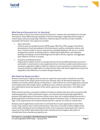                                                                     	
                                                                      	
  
	
                                                                     	
                                                                      	
  
	
                                                                     	
                                                                      	
  
	
                                                                     	
                                                                      	
  
	
                                                                     	
                                                                      	
  
	
                                                                     	
                                                                      	
  
	
                                                                     	
                                                                      	
  
	
                                                                     	
                                                                      	
              	
  




What Data and Documents Are You Searching?
Business	
  today	
  is	
  driven	
  more	
  than	
  ever	
  by	
  the	
  end-­‐users’	
  creation	
  and	
  consumption	
  of	
  real-­‐time	
  
information.	
  A	
  key	
  differentiating	
  capability	
  of	
  search	
  technology	
  is	
  ingesting	
  a	
  broad	
  range	
  of	
  
content	
  types	
  and	
  processing	
  large	
  collections	
  of	
  diverse	
  data	
  in	
  real	
  time	
  in	
  order	
  to	
  deliver	
  
actionable	
  information.	
  Two	
  aspects	
  to	
  consider:	
  
       •   Types	
  of	
  Content	
  
           Content	
  comes	
  in	
  multiple	
  formats:	
  HTML	
  pages,	
  XML	
  files,	
  PDFs,	
  images,	
  PowerPoint	
  
           presentations,	
  Excel	
  spreadsheets,	
  Word	
  documents,	
  log	
  files,	
  multimedia	
  content,	
  and	
  
           more.	
  Content	
  resides	
  in	
  various	
  repositories,	
  including	
  databases,	
  file	
  servers,	
  content	
  
           management	
  systems,	
  archiving	
  systems,	
  collaboration	
  applications,	
  and	
  employee	
  
           desktops	
  and	
  laptops.	
  Search	
  technology	
  must	
  be	
  able	
  to	
  locate,	
  organize,	
  and	
  aggregate	
  
           data	
  whatever	
  its	
  form	
  or	
  location.	
  	
  
       •   Frequency	
  of	
  Updating	
  Content	
  
           Organizations	
  update	
  content	
  at	
  varying	
  intervals,	
  driven	
  by	
  differing	
  business	
  processes	
  
           and	
  models—social	
  media	
  or	
  news	
  applications	
  have	
  real-­‐time	
  content	
  need,	
  whereas	
  an	
  e-­‐
           commerce	
  application	
  might	
  re-­‐index	
  in	
  response	
  to	
  new	
  inventory	
  on	
  a	
  batch	
  basis	
  and	
  a	
  
           research	
  institution	
  might	
  add	
  to	
  its	
  collection	
  less	
  often	
  still.	
  Search	
  applications	
  need	
  to	
  be	
  
           adaptable	
  to	
  the	
  differences	
  in	
  content	
  change	
  frequency.	
  


Who Needs the Results and Why?
Business	
  search	
  puts	
  a	
  high	
  priority	
  on	
  end	
  user	
  experience	
  and	
  results	
  in	
  which	
  the	
  searched	
  
content	
  is	
  tuned	
  to	
  the	
  unique	
  needs	
  of	
  each	
  user.	
  Because,	
  after	
  all,	
  the	
  human	
  dimension—the	
  
usefulness	
  of	
  results	
  and	
  the	
  efficacy	
  of	
  interaction—is	
  the	
  acid	
  test	
  of	
  a	
  search	
  application.	
  Internet	
  
search	
  applications	
  like	
  Google,	
  Yahoo,	
  and	
  Bing	
  are	
  now	
  common	
  and	
  mature.	
  They	
  have	
  raised	
  
user	
  expectations	
  about	
  key	
  qualities	
  of	
  the	
  search	
  experience...but	
  they	
  solve	
  a	
  very	
  different	
  
problem.	
  	
  
While	
  Internet	
  searches	
  can	
  produce	
  millions	
  of	
  results	
  in	
  milliseconds,	
  they	
  rely	
  on	
  measures	
  like	
  
website	
  popularity	
  or	
  URLs	
  and	
  domain	
  names—not	
  relevant	
  and	
  not	
  generally	
  applicable	
  to	
  
purpose-­‐built	
  applications	
  for	
  businesses.	
  What’s	
  more,	
  they	
  rely	
  on	
  generalizing	
  relevancy	
  for	
  a	
  
global	
  population	
  of	
  all	
  Internet	
  users,	
  without	
  being	
  tied	
  to	
  business	
  rules,	
  or	
  business	
  process	
  
logic,	
  or	
  the	
  opportunity	
  cost	
  of	
  improved	
  precision	
  for	
  a	
  specific	
  set	
  of	
  data	
  or	
  search	
  users.	
  
Business	
  search	
  applications	
  cannot	
  rely	
  on	
  such	
  brute	
  force	
  coarse	
  approaches	
  to	
  tune	
  their	
  
results.	
  They	
  need	
  far	
  more	
  control	
  and	
  precision.	
  They	
  have	
  to	
  be	
  able	
  to	
  deliver	
  highly	
  useful	
  
results	
  while	
  matching,	
  if	
  not	
  exceeding,	
  the	
  levels	
  of	
  user	
  experience	
  that	
  people	
  have	
  come	
  to	
  
expect	
  by	
  virtue	
  of	
  their	
  daily	
  interactions	
  with	
  commercial	
  search	
  engines.	
  Key	
  points	
  of	
  
consideration	
  from	
  a	
  business	
  perspective	
  are:	
  

The Case for Lucene/Solr: Real World Search Applications
A Lucid Imagination White Paper • January 2010 	
                                                                                                     Page 3
 