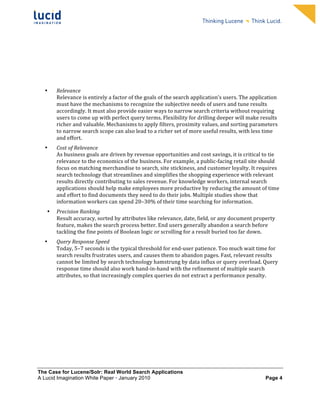                                                                     	
                                                                        	
  
	
                                                                      	
                                                                        	
  
	
                                                                      	
                                                                        	
  
	
                                                                      	
                                                                        	
  
	
                                                                      	
                                                                        	
  
	
                                                                      	
                                                                        	
  
	
                                                                      	
                                                                        	
  
	
                                                                      	
                                                                        	
              	
  



       •   Relevance	
  
           Relevance	
  is	
  entirely	
  a	
  factor	
  of	
  the	
  goals	
  of	
  the	
  search	
  application’s	
  users.	
  The	
  application	
  
           must	
  have	
  the	
  mechanisms	
  to	
  recognize	
  the	
  subjective	
  needs	
  of	
  users	
  and	
  tune	
  results	
  
           accordingly.	
  It	
  must	
  also	
  provide	
  easier	
  ways	
  to	
  narrow	
  search	
  criteria	
  without	
  requiring	
  
           users	
  to	
  come	
  up	
  with	
  perfect	
  query	
  terms.	
  Flexibility	
  for	
  drilling	
  deeper	
  will	
  make	
  results	
  
           richer	
  and	
  valuable.	
  Mechanisms	
  to	
  apply	
  filters,	
  proximity	
  values,	
  and	
  sorting	
  parameters	
  
           to	
  narrow	
  search	
  scope	
  can	
  also	
  lead	
  to	
  a	
  richer	
  set	
  of	
  more	
  useful	
  results,	
  with	
  less	
  time	
  
           and	
  effort.	
  
       •   Cost	
  of	
  Relevance	
  	
  
           As	
  business	
  goals	
  are	
  driven	
  by	
  revenue	
  opportunities	
  and	
  cost	
  savings,	
  it	
  is	
  critical	
  to	
  tie	
  
           relevance	
  to	
  the	
  economics	
  of	
  the	
  business.	
  For	
  example,	
  a	
  public-­‐facing	
  retail	
  site	
  should	
  
           focus	
  on	
  matching	
  merchandise	
  to	
  search,	
  site	
  stickiness,	
  and	
  customer	
  loyalty.	
  It	
  requires	
  
           search	
  technology	
  that	
  streamlines	
  and	
  simplifies	
  the	
  shopping	
  experience	
  with	
  relevant	
  
           results	
  directly	
  contributing	
  to	
  sales	
  revenue.	
  For	
  knowledge	
  workers,	
  internal	
  search	
  
           applications	
  should	
  help	
  make	
  employees	
  more	
  productive	
  by	
  reducing	
  the	
  amount	
  of	
  time	
  
           and	
  effort	
  to	
  find	
  documents	
  they	
  need	
  to	
  do	
  their	
  jobs.	
  Multiple	
  studies	
  show	
  that	
  
           information	
  workers	
  can	
  spend	
  20–30%	
  of	
  their	
  time	
  searching	
  for	
  information.	
  
       •   Precision	
  Ranking	
  
           Result	
  accuracy,	
  sorted	
  by	
  attributes	
  like	
  relevance,	
  date,	
  field,	
  or	
  any	
  document	
  property	
  
           feature,	
  makes	
  the	
  search	
  process	
  better.	
  End	
  users	
  generally	
  abandon	
  a	
  search	
  before	
  
           tackling	
  the	
  fine	
  points	
  of	
  Boolean	
  logic	
  or	
  scrolling	
  for	
  a	
  result	
  buried	
  too	
  far	
  down.	
  	
  
       •   Query	
  Response	
  Speed	
  
           Today,	
  5–7	
  seconds	
  is	
  the	
  typical	
  threshold	
  for	
  end-­‐user	
  patience.	
  Too	
  much	
  wait	
  time	
  for	
  
           search	
  results	
  frustrates	
  users,	
  and	
  causes	
  them	
  to	
  abandon	
  pages.	
  Fast,	
  relevant	
  results	
  
           cannot	
  be	
  limited	
  by	
  search	
  technology	
  hamstrung	
  by	
  data	
  influx	
  or	
  query	
  overload.	
  Query	
  
           response	
  time	
  should	
  also	
  work	
  hand-­‐in-­‐hand	
  with	
  the	
  refinement	
  of	
  multiple	
  search	
  
           attributes,	
  so	
  that	
  increasingly	
  complex	
  queries	
  do	
  not	
  extract	
  a	
  performance	
  penalty.	
  




The Case for Lucene/Solr: Real World Search Applications
A Lucid Imagination White Paper • January 2010 	
                                                                                                        Page 4
 