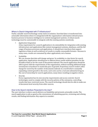                                                                    	
                                                                      	
  
	
                                                                    	
                                                                      	
  
	
                                                                    	
                                                                      	
  
	
                                                                    	
                                                                      	
  
	
                                                                    	
                                                                      	
  
	
                                                                    	
                                                                      	
  
	
                                                                    	
                                                                      	
  
	
                                                                    	
                                                                      	
              	
  




Where Is Search Integrated with IT Infrastructure?
Useful,	
  valuable	
  search	
  technology	
  rarely	
  exists	
  in	
  isolation.	
  Searched	
  data	
  is	
  transformed	
  into	
  
actionable	
  information	
  when	
  it	
  is	
  integrated	
  with	
  the	
  organization’s	
  information	
  infrastructure:	
  
business	
  process	
  to	
  business	
  intelligence	
  to	
  content	
  management	
  systems.	
  A	
  robust	
  search	
  
technology	
  must	
  be	
  customizable	
  to	
  integrate	
  with	
  the	
  existing	
  systems	
  seamlessly.	
  	
  
       •     Application	
  Integration	
  
             A	
  key	
  requirement	
  for	
  a	
  search	
  application	
  is	
  its	
  extensibility	
  for	
  integration	
  with	
  existing	
  
             infrastructure	
  and	
  applications	
  like	
  content	
  management	
  systems,	
  databases,	
  and	
  the	
  full	
  
             range	
  of	
  business	
  processes	
  and	
  applications.	
  It	
  should	
  have	
  interfaces	
  that	
  support	
  
             ingestion	
  of	
  data	
  as	
  well	
  as	
  delivery	
  of	
  results	
  in	
  readily	
  consumable	
  formats—because	
  in	
  
             many	
  cases,	
  results	
  are	
  consumed	
  by	
  other	
  applications,	
  not	
  a	
  human.	
  
       •      Scalability	
  
              We	
  can	
  assume	
  that	
  data	
  will	
  change	
  and	
  grow.	
  So	
  scalability	
  is	
  a	
  key	
  factor	
  for	
  search	
  
              application.	
  Applications	
  should	
  grow	
  to	
  address	
  future	
  needs	
  without	
  penalties	
  for	
  the	
  
              breadth	
  of	
  data	
  or	
  for	
  the	
  count	
  of	
  documents	
  indexed.	
  The	
  search	
  application	
  should	
  be	
  
              able	
  to	
  grow	
  with	
  the	
  requirements	
  of	
  the	
  organization,	
  without	
  needing	
  additional	
  large	
  
              investments	
  in	
  hardware	
  to	
  match	
  the	
  pace	
  of	
  growth.	
  Proprietary	
  search	
  vendors	
  often	
  
              charge	
  for	
  search	
  by	
  the	
  number	
  of	
  documents	
  indexed.	
  In	
  a	
  world	
  where	
  constantly	
  
              expanding	
  content	
  growth	
  is	
  the	
  norm,	
  such	
  costs	
  can	
  be	
  a	
  real	
  and	
  substantial	
  drag	
  on	
  
              the	
  cost	
  of	
  ownership	
  for	
  search	
  applications,	
  many	
  times	
  resulting	
  in	
  negative	
  return.	
  	
  
       •      Security	
  
              Every	
  organization	
  has	
  its	
  own	
  security	
  requirements	
  and	
  access	
  controls.	
  Search	
  
              technologies	
  need	
  to	
  comply	
  with	
  the	
  security	
  policies	
  of	
  the	
  enterprise,	
  controlling	
  
              results	
  that	
  have	
  restricted	
  access.	
  The	
  search	
  technology	
  should	
  also	
  be	
  able	
  to	
  make	
  use	
  
              of	
  document-­‐level	
  security	
  from	
  other	
  sources.	
  	
  


How Is the Search Interface Presented to the User?
The	
  user	
  interface	
  is	
  where	
  search	
  delivers	
  on	
  findability	
  and	
  presents	
  actionable	
  results.	
  The	
  
search	
  application	
  is	
  only	
  as	
  good	
  as	
  the	
  convenience	
  of	
  submitting	
  queries,	
  reviewing	
  and	
  refining	
  
results,	
  and	
  finding	
  information.	
  Key	
  aspects	
  to	
  consider:	
  	
  




The Case for Lucene/Solr: Real World Search Applications
A Lucid Imagination White Paper • January 2010 	
                                                                                                    Page 5
 