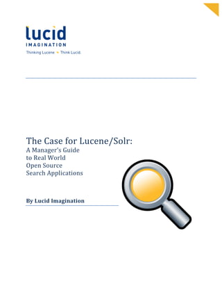                                   	
      	
  
	
                                   	
      	
  
	
                                   	
      	
  
	
                                   	
      	
  
	
                                   	
      	
  
	
                                   	
      	
  
	
                                   	
      	
  
	
                                   	
      	
     	
  
	
  



	
  
	
  
	
  
	
  
	
  
	
  
	
  
	
  

The	
  Case	
  for	
  Lucene/Solr:	
  	
  
A	
  Manager’s	
  Guide	
  	
  
to	
  Real	
  World	
  	
  
Open	
  Source	
  	
  
Search	
  Applications	
  	
  
	
  
	
  
	
  
By	
  Lucid	
  Imagination	
  	
  
 