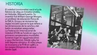 El voleibol (mintonette) nació el 9 de
febrero de 1895 en Estados Unidos,
en Holyoke, Massachusetts. Su
inventor fueWilliam George Morgan,
un profesor de educación física de
laYMCA. En1912 se revisaron las
reglas iniciales que en lo que refiere a
las dimensiones de la cancha y del
balón no estaban aseguradas.
La Federación Internacional de
Voleibol (FIVB) se fundó en 1947 y los
primeros campeonatos mundiales
tuvieron lugar en 1949(masculino)
y 1952 (femenino). Desde 1964 ha
sido deporte olímpico. El vóley playa
se incorpora a la FIVB en 1986 y a
los Juegos Olímpicos de verano
desde 1996.
HISTORIA
 