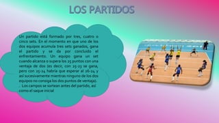 Un partido está formado por tres, cuatro o
cinco sets. En el momento en que uno de los
dos equipos acumula tres sets ganados, gana
el partido y se da por concluido el
enfrentamiento. Un equipo gana un set
cuando alcanza o supera los 25 puntos con una
ventaja de dos (es decir, con 25-23 se gana,
pero con 25-24 habría que esperar al 26-24 y
así sucesivamente mientras ninguno de los dos
equipos no consiga los dos puntos de ventaja).
. Los campos se sortean antes del partido, así
como el saque inicial
 