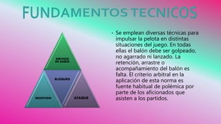 SERVICIO
DE SAQUE
RECEPCION
BLOQUEO
ATAQUE
• Se emplean diversas técnicas para
impulsar la pelota en distintas
situaciones del juego. En todas
ellas el balón debe ser golpeado,
no agarrado ni lanzado. La
retención, arrastre o
acompañamiento del balón es
falta. El criterio arbitral en la
aplicación de esta norma es
fuente habitual de polémica por
parte de los aficionados que
asisten a los partidos.
 