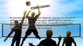 • Es necesario practicar algún deporte, porque te mantiene
activo, sano, es muy bueno para salud física y mental, y
con específicamente con el vóley, te ayuda a tener una
buena condición física, mayor resistencia y es muy
completo para mantenerte en forma.
 