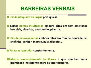 BARREIRAS VERBAIS
◙ Uso inadequado da língua portuguesa.
◙ Certos nomes insultuosos embora ditos em tom amistoso:
boa vida, vigarista, vagabundo, pilantra…
◙ Uso de palavras sérias embora ditas em tom de brincadeira:
chefinho, senhor, mestre, guia, filosofo…
◙ Palavras repetidas constantemente.
◙Palavras excessivamente familiares e que denotam uma
intimidade inexistente entre os interlocutores.
 