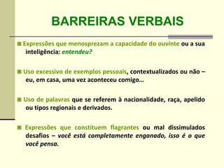 BARREIRAS VERBAIS
◙ Expressões que menosprezam a capacidade do ouvinte ou a sua
inteligência: entendeu?
◙ Uso excessivo de exemplos pessoais, contextualizados ou não –
eu, em casa, uma vez aconteceu comigo…
◙ Uso de palavras que se referem à nacionalidade, raça, apelido
ou tipos regionais e derivados.
◙ Expressões que constituem flagrantes ou mal dissimulados
desafios – você está completamente enganado, isso é o que
você pensa.
 
