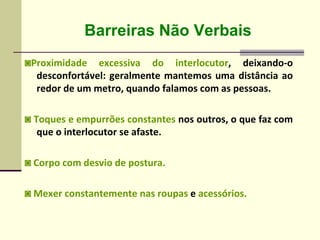Barreiras Não Verbais
◙Proximidade excessiva do interlocutor, deixando-o
desconfortável: geralmente mantemos uma distância ao
redor de um metro, quando falamos com as pessoas.
◙ Toques e empurrões constantes nos outros, o que faz com
que o interlocutor se afaste.
◙ Corpo com desvio de postura.
◙ Mexer constantemente nas roupas e acessórios.
 