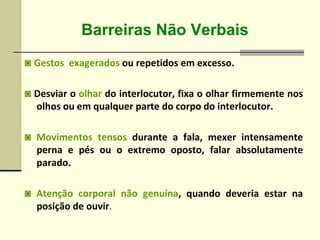 Barreiras Não Verbais
◙ Gestos exagerados ou repetidos em excesso.
◙ Desviar o olhar do interlocutor, fixa o olhar firmemente nos
olhos ou em qualquer parte do corpo do interlocutor.
◙ Movimentos tensos durante a fala, mexer intensamente
perna e pés ou o extremo oposto, falar absolutamente
parado.
◙ Atenção corporal não genuína, quando deveria estar na
posição de ouvir.
 