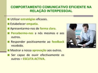 ◙ Utilizar estratégias eficazes.
◙ Estabelecer empatia.
◙ Apresentarmo-nos de forma clara.
◙ Percebermo-nos a nós mesmos e aos
outros.
◙ Responder positivamente ao feedback
recebido.
◙ Mostrar a nossa aprovação aos outros.
◙ Ser capaz de ouvir efectivamente os
outros – ESCUTA ACTIVA.
COMPORTAMENTO COMUNICATIVO EFICIENTE NA
RELAÇÃO INTERPESSOAL
 