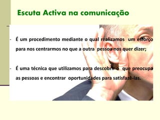 - É um procedimento mediante o qual realizamos um esforço
para nos centrarmos no que a outra pessoa nos quer dizer;
- É uma técnica que utilizamos para descobrir o que preocupa
as pessoas e encontrar oportunidades para satisfazê-las.
Escuta Activa na comunicação
 