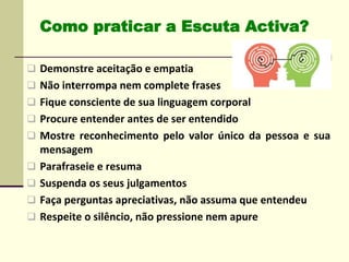  Demonstre aceitação e empatia
 Não interrompa nem complete frases
 Fique consciente de sua linguagem corporal
 Procure entender antes de ser entendido
 Mostre reconhecimento pelo valor único da pessoa e sua
mensagem
 Parafraseie e resuma
 Suspenda os seus julgamentos
 Faça perguntas apreciativas, não assuma que entendeu
 Respeite o silêncio, não pressione nem apure
Como praticar a Escuta Activa?
 
