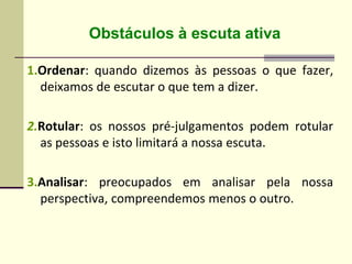 1.Ordenar: quando dizemos às pessoas o que fazer,
deixamos de escutar o que tem a dizer.
2.Rotular: os nossos pré-julgamentos podem rotular
as pessoas e isto limitará a nossa escuta.
3.Analisar: preocupados em analisar pela nossa
perspectiva, compreendemos menos o outro.
Obstáculos à escuta ativa
 