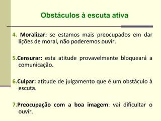 4. Moralizar: se estamos mais preocupados em dar
lições de moral, não poderemos ouvir.
5.Censurar: esta atitude provavelmente bloqueará a
comunicação.
6.Culpar: atitude de julgamento que é um obstáculo à
escuta.
7.Preocupação com a boa imagem: vai dificultar o
ouvir.
Obstáculos à escuta ativa
 