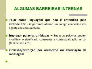 ALGUMAS BARREIRAS INTERNAS
◙ Falar numa linguagem que não é entendida pelo
interlocutor - importante utilizar um código conhecido aos
agentes na comunicação
◙ Empregar palavras ambíguas – Todas as palavras podem
modificar o significado consoante a contextualização verbal
(tom de voz, etc..)
◙ Omissão/distorção por acréscimo ou abreviação da
mensagem
◙ …
 