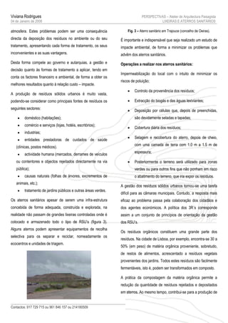 Viviana Rodrigues                                                              PERSPECTIVAS – Atelier de Arquitectura Paisagista
04 de Janeiro de 2008                                                                    LIXEIRAS E ATERROS SANITÁRIOS

atmosfera. Estes problemas podem ser uma consequência                Fig. 3 – Aterro sanitário em Trajouce (concelho de Oeiras).

directa da deposição dos resíduos no ambiente ou do seu          É importante e indispensável que seja realizado um estudo de
tratamento, apresentando cada forma de tratamento, os seus       impacte ambiental, de forma a minimizar os problemas que
inconvenientes e as suas vantagens.                              advêm dos aterros sanitários.
Desta forma compete ao governo e autarquias, a gestão e          Operações a realizar nos aterros sanitários:
decisão quanto às formas de tratamento a aplicar, tendo em
                                                                 Impermeabilização do local com o intuito de minimizar os
conta os factores financeiro e ambiental, de forma a obter os
                                                                 riscos de poluição;
melhores resultados quanto à relação custo – impacte.
                                                                         Controlo da proveniência dos resíduos;
A produção de resíduos sólidos urbanos é muito vasta,
podendo-se considerar como principais fontes de resíduos os              Extracção do biogás e das águas lexiviantes;
seguintes sectores:
                                                                         Deposição por células que, depois de preenchidas,
        doméstico (habitações);                                          são devidamente seladas e tapadas;
        comércio e serviços (lojas, hotéis, escritórios);
                                                                         Cobertura diária dos resíduos;
        industrias;
                                                                         Selagem e recobertura do aterro, depois de cheio,
        entidades prestadoras de cuidados de saúde
                                                                          com uma camada de terra com 1.0 m a 1.5 m de
   (clínicas, postos médicos).
                                                                          espessura;
        actividade humana (mercados, derrames de veículos
   ou contentores e objectos rejeitados directamente na via              Posteriormente o terreno será utilizado para zonas
   pública);                                                              verdes ou para outros fins que não ponham em risco
        causas naturais (folhas de árvores, excrementos de               o abatimento do terreno, que iria expor os resíduos.
   animais, etc.);
                                                                 A gestão dos resíduos sólidos urbanos tornou-se uma tarefa
        tratamento de jardins públicos e outras áreas verdes.
                                                                 difícil para as câmaras municipais. Contudo, a resposta mais
Os aterros sanitários apesar de serem uma infra-estrutura        eficaz ao problema passa pela colaboração dos cidadãos e
concebida de forma adequada, construída e explorada, na          dos agentes económicos. A política dos 3R´s corresponde
realidade não passam de grandes lixeiras controladas onde é      assim a um conjunto de princípios de orientação da gestão
colocado e armazenado todo o tipo de RSU’s (figura 3).           dos RSU’s.
Alguns aterros podem apresentar equipamentos de recolha
                                                                 Os resíduos orgânicos constituem uma grande parte dos
selectiva para os separar e reciclar, nomeadamente os
                                                                 resíduos. Na cidade de Lisboa, por exemplo, encontra-se 30 a
ecocentros e unidades de triagem.
                                                                 50% (em peso) de matéria orgânica proveniente, sobretudo,
                                                                 de restos de alimentos, acrescentado a resíduos vegetais
                                                                 provenientes dos jardins. Todos estes resíduos são facilmente
                                                                 fermentáveis, isto é, podem ser transformados em composto.

                                                                 A prática da compostagem da matéria orgânica permite a
                                                                 redução da quantidade de resíduos rejeitados e depositados
                                                                 em aterros. Ao mesmo tempo, contribui-se para a produção de


Contactos: 917 729 715 ou 961 846 157 ou 214180509                                                                                 3
 