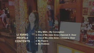 LI XIANG
PROFILE
CONTENTS
1. Why MBA—My Conception
2. One of My Jobs done—Opened A Door
3. One of My Jobs done—Closed a Door
4. My Papers
5. My Hobbies
 