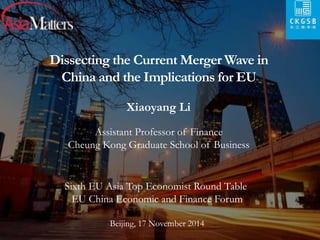 Dissecting the Current Merger Wave in 
China and the Implications for EU 
Xiaoyang Li 
Assistant Professor of Finance 
Cheung Kong Graduate School of Business 
Sixth EU Asia Top Economist Round Table 
EU China Economic and Finance Forum 
Beijing, 17 November 2014 
 