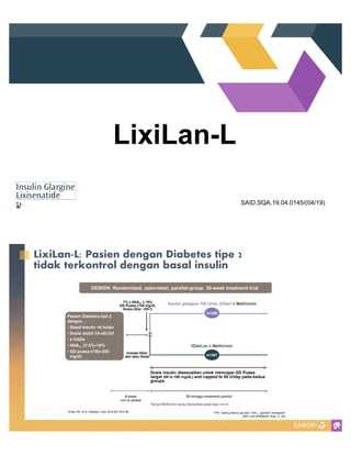 LixiLan-L
SAID.SQA.19.04.0145/(04/19)
Hanya Metformin yang dilanjutkan pada fase run-in
DESIGN: Randomized, open-label, parallel-group, 30-week treatment trial
6-week
run-in phase
Insulin glargine 100 U/mL (iGlar) Metformin
Dosis insulin disesuaikan untuk mencapai GD Puasa
target (80 to 100 mg/dL) and capped to 60 U/day pada kedua
groups
iGlarLixi Metformin
30-minggu treatment period
Pasien Diabetes tipe 2
dengan
Basal insulin >6 bulan
Dosis stabil 15 40 U/d
± OADs
HbA1c 10%
GD puasa 200
mg/dL n=367
7% HbA1c %
GD Puasa
Dosis iGlar
n=369
Inisiasi iGlar
dan atau titrasi
FPG, fasting plasma glucose; HbA1c, glycated hemoglobin
OAD, oral antidiabetic drug; U, unit
Aroda VR, et al. Diabetes Care 2016;39:1972 80
 