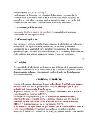 con los cationes Na+, K+ Ca+2 y Mg+2 .
La alcalinidad se determina por titulación de la muestra con una solución
valorada de un ácido fuerte como el HCl, mediante dos puntos sucesivos de
equivalencia, indicados ya sea por medios potenciométricos o por medio del
cambio de color utilizando dos indicadores ácido-base adecuados.
1.1.- Almacenaje de la muestra
La muestra de deberá analizar de inmediato. Los resultados de muestras
almacenadas no son representativos.
1.2.- Campo de aplicación
Este método, es aplicable para la determinación de la alcalinidad de carbonatos y
bicarbonatos, en aguas naturales, domésticas , industriales y residuales.
La medición de la alcalinidad, sirve para fijar los parámetros del tratamiento
químico del agua, así como ayudarnos al control de la corrosión y la incrustación
en los sistemas que utilizan agua como materia prima o en su proceso.
2.- Principios
En este método, la alcalinidad se determina por titulación de la muestra con una
solución valorada de un ácido fuerte como el HCl, mediante dos puntos sucesivos
de equivalencia, indicados por medio del cambio de color de dos indicadores
ácido-base adecuados.
CO3-HCO3 y HCO3-H2CO3
Cuando se le agrega a la muestra de agua indicador de fenolftaleína y aparece
un colorrosa, esto indica que la muestra tiene un pH mayor que 8.3 y es
indicativo de la presencia de carbonatos.
Se procede a titular con HCl valorado, hasta que el colorrosa vire a incoloro,
con esto, se titula la mitad del CO3
=.
En enseguida se agregan unas gotas de indicador de azul bromofenol,
apareciendo una coloración azul y se continua titulando con HCl hasta la
aparición de una coloración verde. Con esto, se titula los bicarbonatos
(HCO3
-) y la mitad restante de los carbonatos (CO3
=).
Si las muestras de agua tienen un pH menor que 8.3 la titulación se lleva a
cabo en una sola etapa. Se agregan unas gotas de indicador de azul de
bromofenol, apareciendo una coloración azul y se procede a titular con solución
 