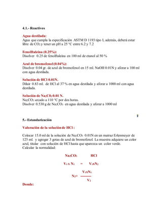 4.1.- Reactivos
Agua destilada:
Agua que cumpla la especificación ASTM D 1193 tipo I, además, deberá estar
libre de CO2 y tener un pH a 25 °C entre 6.2 y 7.2
Fenolftaleina (0.25%):
Disolver 0.25 de fenolftaleina en 100 ml de etanol al 50 %
Azul de bromofenol (0.04%):
Disolver 0.04 gr. de azul de bromofenol en 15 ml. NaOH 0.01N y aforar a 100 ml
con agua destilada.
Solución de HCl 0.01N.
Diluir 0.83 ml. de HCl al 37 % en agua destilada y aforar a 1000 ml con agua
destilada.
Solución de Na2C03 0.01 N.
Na2CO3 secado a 110 °C por dos horas.
Disolver 0.530 g de Na2CO3 en agua destilada y aforar a 1000 ml
5.- Estandarización
Valoración de la solución de HCl :
Colocar 15.0 ml de la solución de Na2CO3 0.01N en un matraz Erlenmeyer de
125 ml. y agregar 3 gotas de azul de bromofenol. La muestra adquiere un color
azul, titular con solución de HCl hasta que aparezca un color verde.
Calcular la normalidad:
Na2CO3 HCl
V1 x N1 = V1xN2
V1xN1
N2= ---------
V2
Donde:
 
