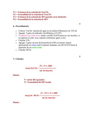 V1 = Volumen de la solución de Na2CO3
N1 = Normalidad de la solución de Na2CO3
V2 = Volumen de la solución de HCl gastado en la titulación
N2 = Normalidad de la solución de HCl
6.- Procedimiento
 Colocar 5 ml de muestra de agua en un matraz Erlenmeyer de 125 ml.
 Agregar 3 gotas de indicador fenolftaleína al 0.25%
 Si aparece un colorrosa, titular con HCl 0.01N hasta un vire incoloro, si
no aparece el color rosa, reportar carbonatos igual a cero.
 Calcular CO3
=
 Agregar 3 gotas de azul de bromofenol 0.04% al mismo matraz
apareciendo un colorazul Continuar titulando con HCl 0.01N hasta la
aparición de un colorverde
 Calcular HCO3
-
7.- Cálculos
2V x N x 1000
meq/l de CO3 = ------------------------
ml. de muestra
Dónde:
V= ml de HCl gastados
N= Normalidad del HCl usado
(T - 2V) x N x 1000
meq/l de HCO3 = ---------------------------
ml. de muestra
Dónde :
 