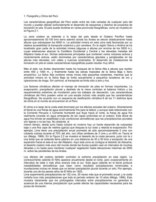 1. Fisiografía y Clima del Perú
Las características geográficas del Perú están entre las más variadas de cualquier país del
mundo y pueden afectar profundamente el desarrollo de esquemas y diseños de proyectos de
lixiviación en pila. El país puede dividirse en varias provincias fisiográficas, como se muestra en
la Figura 2.1.
La zona costera se extiende a lo largo del país desde el Océano Pacífico hasta
aproximadamente 50-100 kms tierra adentro donde los Andes se elevan drásticamente hasta
alturas que sobrepasan los 6000 m. La actividad minera en esta zona está favorecida por su
relativa accesibilidad al transporte oceánico y por carretera. En la región Sierra o Andina se ha
localizado gran parte de la actividad minera (algunas a alturas por encima de los 5000 m.),
cuyas extensiones abarcan la Cordillera Occidental y Central y las elevadas mesetas del
Altiplano hasta el sur. Dichas extensiones principales que contienen varios volcanes activos y
recientemente activos, están dominadas por características glaciales y periglaciales en las
alturas más elevadas, con valles y cuencas empinados. El desarrollo de instalaciones de
lixiviación en pila en estas características topográficas puede resultar muy difícil.
Más al este, los Andes descienden hasta los bosques de la Selva Alta a alturas que oscilan
entre 400 y 1000 m., y finalmente hasta las selvas tropicales de la Selva Baja o llano
amazónico. La Selva Alta contiene varias minas más pequeñas existentes, mientras que la
actividad minera en la Selva Baja se limita actualmente a pequeños lavaderos de oro y
operaciones de draga. Sin caminos, el transporte se limita sólo a aire y ríos.
Los factores climáticos afectan el manejo de lixiviación de pilas en formas importantes. La
evaporación, precipitación pluvial y deshielo de la nieve controlan el balance hídrico y los
requerimientos extremos de inundación para los trabajos de desviación. Las características
climáticas del Perú pueden variar en una escala incluso más amplia que las características
fisiográficas. De acuerdo con un esquema de clasificación climática 8 de los 11 distintos tipos
de clima en el mundo se encuentran en el Perú.
El clima a lo largo de la costa está dominado por los efectos actuales del océano. Directamente
el litoral es una franja de agua anormalmente fría para la latitud, y aunque está relacionado con
la Corriente Peruana o Corriente Humboldt que fluye hacia el norte, la franja de agua fría
realmente consiste en agua emergente de las capas profundas en el océano. Este litoral de
agua fría brinda tal estabilidad a las condiciones atmosféricas que las precipitaciones pluviales
son ligeras o no las hay. No obstante, al
mismo tiempo, desde junio hasta octubre en invierno hay un fuerte desarrollo de nubosidad
baja o una fina capa de neblina (garúa) que bloquea la luz solar y retarda la evaporación. Por
ejemplo, Lima tiene una precipitación anual promedio de sólo aproximadamente 5 cms con
cubierta nubosa durante el 70% del año, con cifras similares de 3 cms y un 60% en Tacna al
sur (Meigs, 1966). En la Figura 2.2 se muestra el desierto de la costa peruana, junto con la z
ona árida que se extiende tierra adentro en una distancia de 30 a 50 kms a excepción de una
expansión hacia el este al sur del Altiplano. Aquí esta zona es contigua al desierto de Atacama,
el desierto costero más seco del mundo donde las lluvias pueden caer en intervalos de muchas
décadas y no basta para mantener cualquier vegetación hasta elevaciones máximas de 2500
m. sobre las pendientes de los Andes.
Los efectos del océano también controlan la extrema precipitación en esta región. La
contracorriente caliente El Niño aparece anualmente desde el norte, pero ocasionalmente en
intervalos de siete o más años avanza más al sur. Esta agua caliente en el litoral produce
inestabilidades atmosféricas que traen como resultado precipitaciones torrenciales e
inundaciones incluso en áreas que no tenían precipitación pluvial durante un año. Por ejemplo,
durante uno de los peores años de El Niño en 1925,
Lima experimentó precipitaciones de 152 cms, 30 veces más que el promedio anual, y la costa
norteña tuvo más precipitaciones que todo el período anterior de 10 años (Meigs, 1966). Esto
muestra claramente que los prolongados intervalos entre precipitaciones no garantiza la
ausencia de una intensa precipitación que puede afectar las capacidades necesarias para las
pozas de lixiviación.
 
