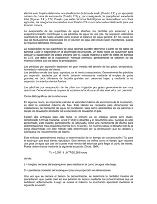 efectúa esto. Implica determinar una clasificación de tipos de suelo (Cuadro 2.2) y un apropiado
número de curva de escorrentía (Cuadro 2.3) y, por consiguiente, la precipitación excedente
total (Figuras 2.4 y 2.5). Puesto que estas técnicas hidrológicas se desarrollaron con fines
agrícolas, las categorías enumeradas en el Cuadro 2.3 no son adecuadas idealmente para una
locación minera.
La evaporación de las superficies de agua abiertas, las pérdidas por aspersión y la
evapotranspiración contribuyen a las pérdidas de agua de una pila. Se requieren estimados
cuantitativos de las tasas anuales para evaluar el balance de agua general. En los casos en
que las fluctuaciones estacionales en el volumen de agua del circuito sean importantes, quizás
se requiera estimados mensuales.
La evaporación de las superficies de agua abiertas pueden obtenerse a partir de los datos da
bandeja Clase A disponibles en la proximidad del proyecto. Un factor típico de conversión para
calcular la evaporación de pozas grandes (por ej.: pozas madres) a partir de datos de bandeja
es 0,75. Los datos de la evaporación mensual promedio generalmente se obtienen de las
mismas fuentes que los datos de precipitación.
Las pérdidas por aspersión dependen en gran medida del tamaño de las gotas, temperatura,
humedad y velocidad del viento.
Las pérdidas son de dos tipos: sopladas por el viento y evaporadas. Generalmente las pérdidas
por aspersión sopladas por el viento deberán minimizarse mediante el empleo de gotas
grandes, es decir diámetros de boquilla grandes con presiones bajas, y mediante la no
aspersión durante los vientos fuertes.
Las pérdidas por evaporación de las pilas con irrigación por goteo generalmente son muy
reducidas. Generalmente se requiere la experiencia local para calcular este valor con precisión.
Cartas Hidrográficas de Inundaciones
En algunos casos, es importante calcular la velocidad máxima de escorrentía de la inundación,
es decir la velocidad máxima de flujo. Este cálculo es necesario para dimensionar las
instalaciones de transporte de agua de inundación, tales como alcantarillas en los caminos o
zanjas de desviación alrededor de la operación de lixiviación en pila.
Existen dos enfoques para este tema. El primero es un enfoque simple pero crudo,
denominado Fórmula Racional. Chow (1964) lo describe y lo resumimos aquí. Aunque es sólo
aproximado, este método generalmente es adecuado como una herramienta de diseño para
sedimentaciones más pequeñas (menos de 5-10 acres). En muchos casos, el tamaño real de la
zanja desarrollada con este método está determinado por la construcción que se utilizará y
sobrepasa los requerimientos de diseño.
Este enfoque generalmente implica la determinación de un tiempo de concentración (Tc) para
el estanque que está siendo estudiado. Este término se define como el tiempo que requiere
una gota de agua que cae de la parte más remota del estanque para llegar al punto de interés.
Puede determinarse mediante la siguiente ecuación (Chow, 1964).
Tc = 0,00013 L0,77/S0,385 horas
donde:
L = longitud del área del estanque en pies medida en el curso de agua más largo.
S = pendiente promedio del estanque como una proporción sin dimensiones.
Una vez que se conoce el tiempo de concentración, se determina la cantidad máxima de
precipitación que puede caer en ese período de tiempo mediante los procedimientos que se
señalaron anteriormente. Luego se evalúa el máximo de inundación apropiado mediante la
siguiente ecuación:
 