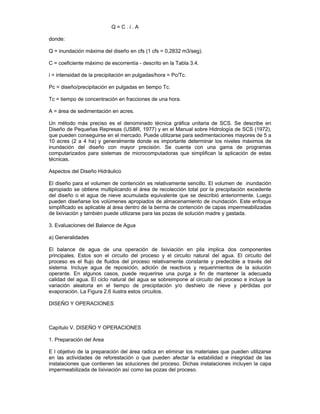 Q = C . i . A
donde:
Q = inundación máxima del diseño en cfs (1 cfs = 0,2832 m3/seg).
C = coeficiente máximo de escorrentía - descrito en la Tabla 3.4.
i = intensidad de la precipitación en pulgadas/hora = Pc/Tc.
Pc = diseño/precipitación en pulgadas en tiempo Tc.
Tc = tiempo de concentración en fracciones de una hora.
A = área de sedimentación en acres.
Un método más preciso es el denominado técnica gráfica unitaria de SCS. Se describe en
Diseño de Pequeñas Represas (USBR, 1977) y en el Manual sobre Hidrología de SCS (1972),
que pueden conseguirse en el mercado. Puede utilizarse para sedimentaciones mayores de 5 a
10 acres (2 a 4 ha) y generalmente donde es importante determinar los niveles máximos de
inundación del diseño con mayor precisión. Se cuenta con una gama de programas
computarizados para sistemas de microcomputadoras que simplifican la aplicación de estas
técnicas.
Aspectos del Diseño Hidráulico
El diseño para el volumen de contención es relativamente sencillo. El volumen de inundación
apropiado se obtiene multiplicando el área de recolección total por la precipitación excedente
del diseño o el agua de nieve acumulada equivalente que se describió anteriormente. Luego
pueden diseñarse los volúmenes apropiados de almacenamiento de inundación. Este enfoque
simplificado es aplicable al área dentro de la berma de contención de capas impermeabilizadas
de lixiviación y también puede utilizarse para las pozas de solución madre y gastada.
3. Evaluaciones del Balance de Agua
a) Generalidades
El balance de agua de una operación de lixiviación en pila implica dos componentes
principales. Estos son el circuito del proceso y el circuito natural del agua. El circuito del
proceso es el flujo de fluidos del proceso relativamente constante y predecible a través del
sistema. Incluye agua de reposición, adición de reactivos y requerimientos de la solución
operante. En algunos casos, puede requerirse una purga a fin de mantener la adecuada
calidad del agua. El ciclo natural del agua se sobreimpone al circuito del proceso e incluye la
variación aleatoria en el tiempo de precipitación y/o deshielo de nieve y pérdidas por
evaporación. La Figura 2.6 ilustra estos circuitos.
DISEÑO Y OPERACIONES
Capítulo V. DISEÑO Y OPERACIONES
1. Preparación del Area
E l objetivo de la preparación del área radica en eliminar los materiales que pueden utilizarse
en las actividades de reforestación o que pueden afectar la estabilidad e integridad de las
instalaciones que contienen las soluciones del proceso. Dichas instalaciones incluyen la capa
impermeabilizada de lixiviación así como las pozas del proceso.
 