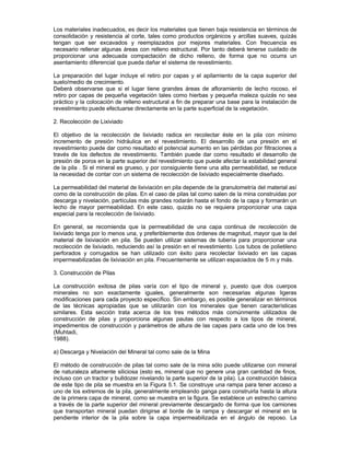 Los materiales inadecuados, es decir los materiales que tienen baja resistencia en términos de
consolidación y resistencia al corte, tales como productos orgánicos y arcillas suaves, quizás
tengan que ser excavados y reemplazados por mejores materiales. Con frecuencia es
necesario rellenar algunas áreas con relleno estructural. Por tanto deberá tenerse cuidado de
proporcionar una adecuada compactación de dicho relleno, de forma que no ocurra un
asentamiento diferencial que pueda dañar el sistema de revestimiento.
La preparación del lugar incluye el retiro por capas y el apilamiento de la capa superior del
suelo/medio de crecimiento.
Deberá observarse que si el lugar tiene grandes áreas de afloramiento de lecho rocoso, el
retiro por capas de pequeña vegetación tales como hierbas y pequeña maleza quizás no sea
práctico y la colocación de relleno estructural a fin de preparar una base para la instalación de
revestimiento puede efectuarse directamente en la parte superficial de la vegetación.
2. Recolección de Lixiviado
El objetivo de la recolección de lixiviado radica en recolectar éste en la pila con mínimo
incremento de presión hidráulica en el revestimiento. El desarrollo de una presión en el
revestimiento puede dar como resultado el potencial aumento en las pérdidas por filtraciones a
través de los defectos de revestimiento. También puede dar como resultado el desarrollo de
presión de poros en la parte superior del revestimiento que puede afectar la estabilidad general
de la pila . Si el mineral es grueso, y por consiguiente tiene una alta permeabilidad, se reduce
la necesidad de contar con un sistema de recolección de lixiviado especialmente diseñado.
La permeabilidad del material de lixiviación en pila depende de la granulometría del material así
como de la construcción de pilas. En el caso de pilas tal como salen de la mina construidas por
descarga y nivelación, partículas más grandes rodarán hasta el fondo de la capa y formarán un
lecho de mayor permeabilidad. En este caso, quizás no se requiera proporcionar una capa
especial para la recolección de lixiviado.
En general, se recomienda que la permeabilidad de una capa continua de recolección de
lixiviado tenga por lo menos una, y preferiblemente dos órdenes de magnitud, mayor que la del
material de lixiviación en pila. Se pueden utilizar sistemas de tubería para proporcionar una
recolección de lixiviado, reduciendo así la presión en el revestimiento. Los tubos de polietileno
perforados y corrugados se han utilizado con éxito para recolectar lixiviado en las capas
impermeabilizadas de lixiviación en pila. Frecuentemente se utilizan espaciados de 5 m y más.
3. Construcción de Pilas
La construcción exitosa de pilas varía con el tipo de mineral y, puesto que dos cuerpos
minerales no son exactamente iguales, generalmente son necesarias algunas ligeras
modificaciones para cada proyecto específico. Sin embargo, es posible generalizar en términos
de las técnicas apropiadas que se utilizarán con los minerales que tienen características
similares. Esta sección trata acerca de los tres métodos más comúnmente utilizados de
construcción de pilas y proporciona algunas pautas con respecto a los tipos de mineral,
impedimentos de construcción y parámetros de altura de las capas para cada uno de los tres
(Muhtadi,
1988).
a) Descarga y Nivelación del Mineral tal como sale de la Mina
El método de construcción de pilas tal como sale de la mina sólo puede utilizarse con mineral
de naturaleza altamente siliciosa (esto es, mineral que no genere una gran cantidad de finos,
incluso con un tractor y bulldozer nivelando la parte superior de la pila). La construcción básica
de este tipo de pila se muestra en la Figura 5.1. Se construye una rampa para tener acceso a
uno de los extremos de la pila, generalmente empleando ganga para construirla hasta la altura
de la primera capa de mineral, como se muestra en la figura. Se establece un estrecho camino
a través de la parte superior del mineral previamente descargado de forma que los camiones
que transportan mineral puedan dirigirse al borde de la rampa y descargar el mineral en la
pendiente interior de la pila sobre la capa impermeabilizada en el ángulo de reposo. La
 